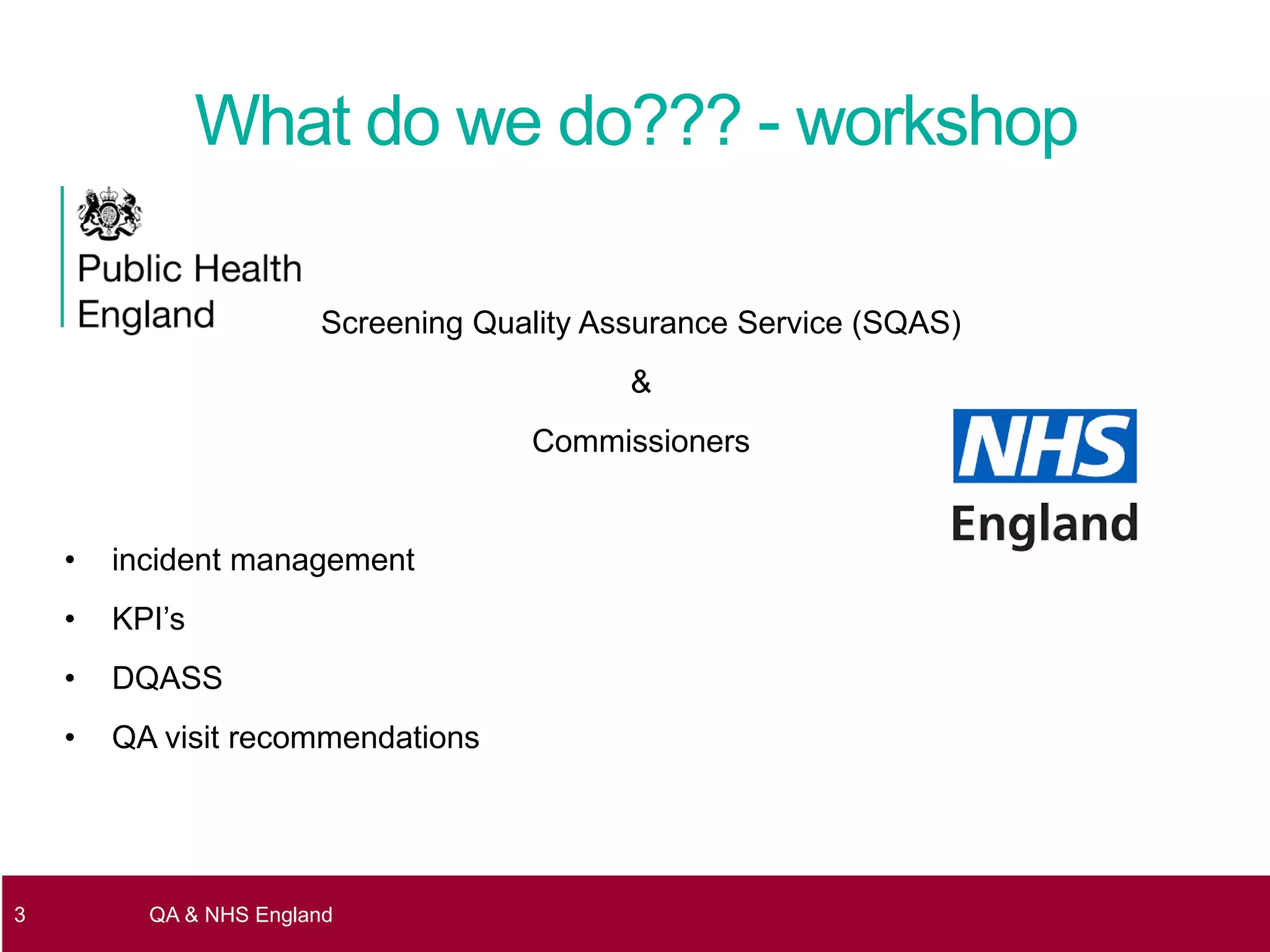 Screening Quality Assurance Service (SQAS)
&
Commissioners
• incident management
• KPI’s
• DQASS
• QA visit recommendations
3 QA & NHS England
What do we do??? - workshop
 