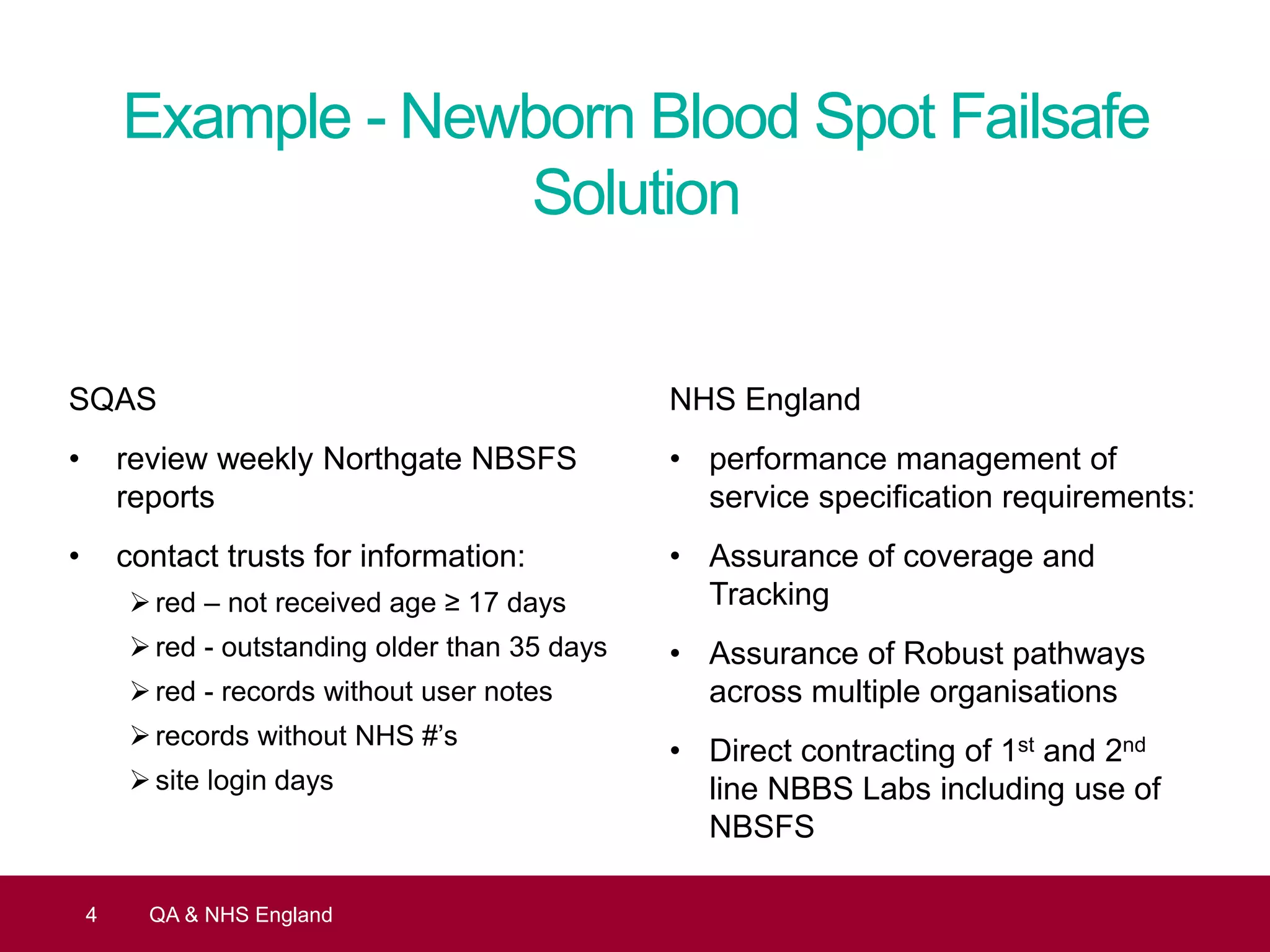 Example - Newborn Blood Spot Failsafe
Solution
SQAS
• review weekly Northgate NBSFS
reports
• contact trusts for information:
red – not received age ≥ 17 days
red - outstanding older than 35 days
red - records without user notes
records without NHS #’s
site login days
4 QA & NHS England
NHS England
• performance management of
service specification requirements:
• Assurance of coverage and
Tracking
• Assurance of Robust pathways
across multiple organisations
• Direct contracting of 1st and 2nd
line NBBS Labs including use of
NBSFS
 