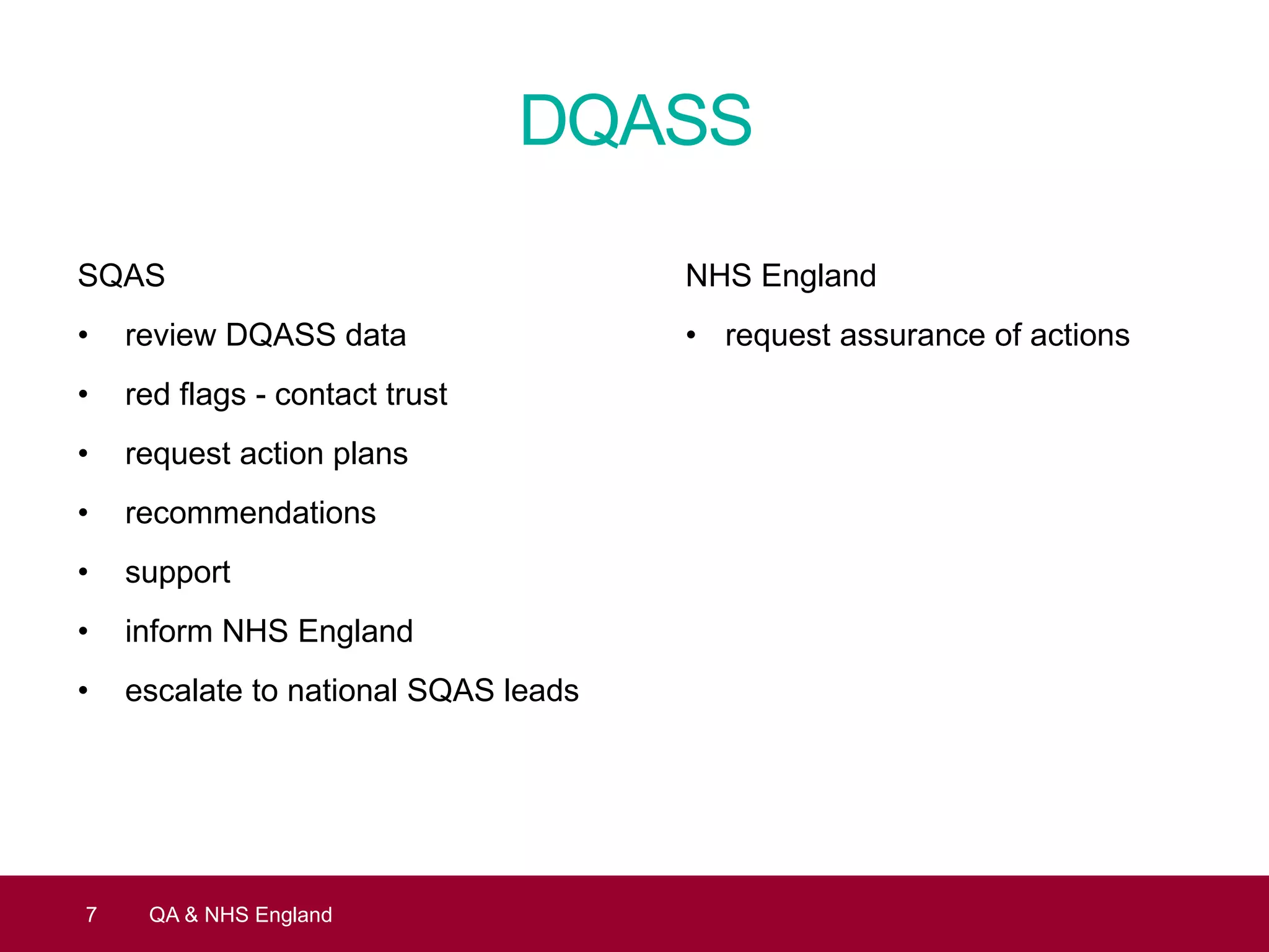 DQASS
SQAS
• review DQASS data
• red flags - contact trust
• request action plans
• recommendations
• support
• inform NHS England
• escalate to national SQAS leads
7 QA & NHS England
NHS England
• request assurance of actions
 