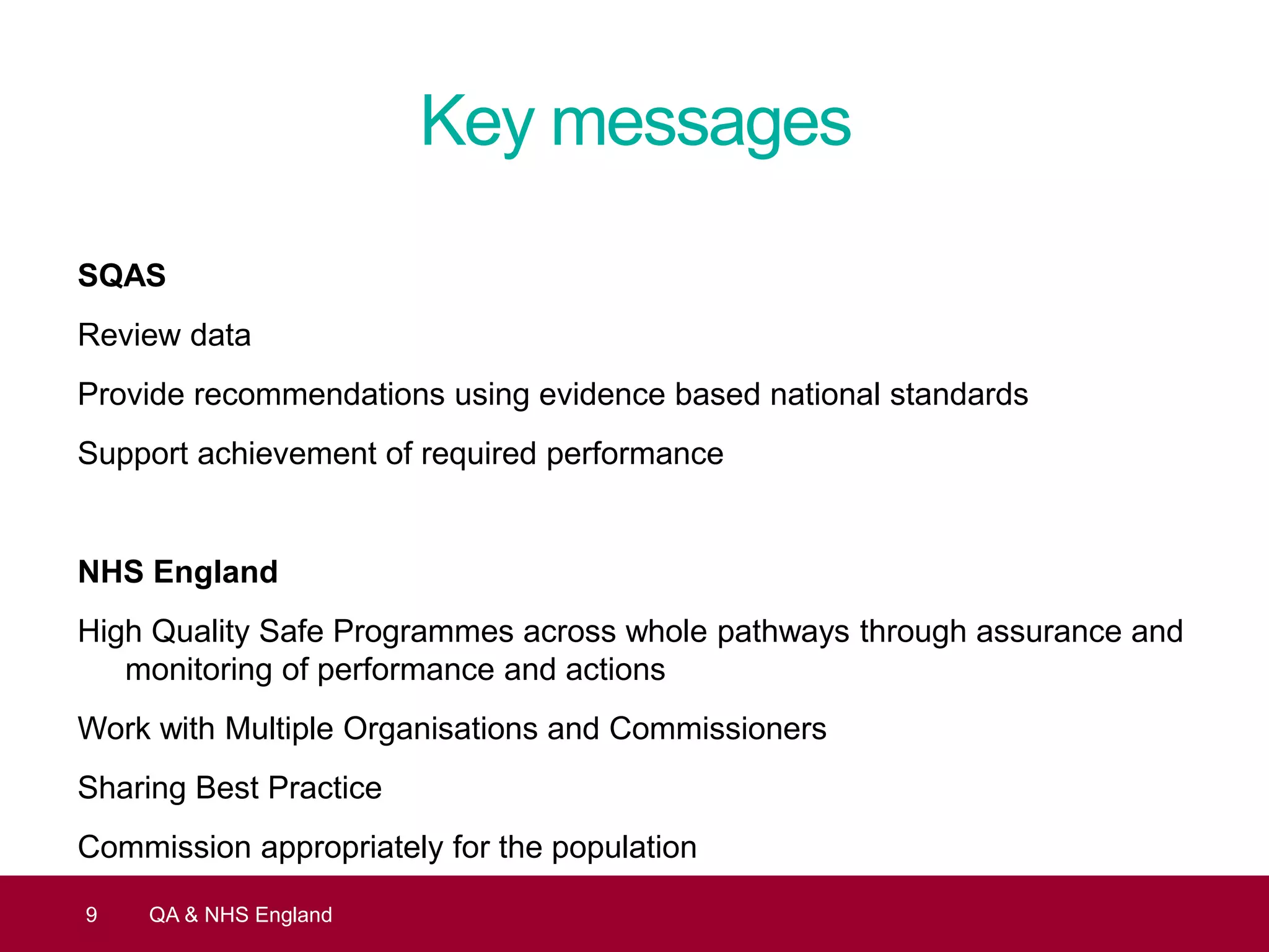 Key messages
SQAS
Review data
Provide recommendations using evidence based national standards
Support achievement of required performance
NHS England
High Quality Safe Programmes across whole pathways through assurance and
monitoring of performance and actions
Work with Multiple Organisations and Commissioners
Sharing Best Practice
Commission appropriately for the population
9 QA & NHS England
 