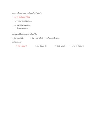 49. ความไวของแกลแวนอมิเตอร์ไม่ขึ้นอยู่กับ
ก. ขนาดเข็มของเครื่อง
ข. จานวนรอบของขดลวด
ค. ขนาดสนามแม่เหล็ก
ง. พื้นที่ของขดลวด
50. คุณสมบัติของแกลแวนอมิเตอร์คือ
1) วัดกระแสไฟฟ้า 2) วัดความต่างศักย์ 3) วัดความต้านทาน
ข้อที่ถูกต้องคือ
ก. ข้อ 1 และ 2 ข. ข้อ 1 และ 3 ค. ข้อ 2 และ 3 ง. ข้อ 1, 2 และ 3
 