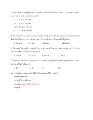 6. นางสาวส้มเดินไปทางทิศตะวันตก 20 เมตร แล้วเดินย้อนกลับไปยังทิศตะวันออก 12 เมตร จงหา ระยะทาง
และการกระจัด ของนางสาวส้มมีขนาดเท่าใด
ก. 32 , 8 เมตร ตามลาดับ
ข. 8 , 32 เมตร ตามลาดับ
ค. 20 , 12 เมตร ตามลาดับ
ก. 12 , 20 เมตร ตามลาดับ
7. สมนึกเดินทางจากบ้านไปทางทิศเหนือถึงบ้านสมเดชได้ระยะทาง 400 เมตร แล้วเดินต่อไปบ้านสมหวังไปทาง
ทิศตะวันตกได้ระยะทาง 300 เมตร อยากทราบว่าบ้านสมนึกห่างจากบ้านสมหวังใกล้สุดกี่เมตร
ก. 700 เมตร ข.500 เมตร ค.200 เมตร ง.100 เมตร
8. เมื่อเวกเตอร์ 2 เวกเตอร์ ทามุมต่างๆกัน ผลรวมของเวกเตอร์ลัพธ์ต่าสุด 1 หน่วย และสูงสุด 7 หน่วย ผลรวม
ของเวกเตอร์ทั้งสองเมื่อตั้งฉากกันจะมีค่าเท่าใด
ก. 6 หน่วย ข. 5 หน่วย ค. 4 หน่วย ง. 3 หน่วย
9. จักรยานคันหนึ่งขณะกาลังวิ่งด้วยความเร็ว 12 เมตร/วินาที คนขี่ก็เบรก ทาให้รถวิ่งช้าลงวินาทีละ 3 เมตร/
วินาที นานกี่วินาทีรถจึงจะหยุด
ก. 15 ข. 11 ค. 4 ง. 2.5
10. แรงสู่ศูนย์กลางของรถยนต์ที่กาลังเลี้ยวโค้งบนถนนราบ ได้มาจากแรงใด
ก.แรงโน้มถ่วงของโลก
ข.แรงปฏิกิริยาของพื้นถนน
ค.แรงเสียดทานระหว่างล้อรถกับพื้นถนน
ง.ถูกทุกข้อ
 