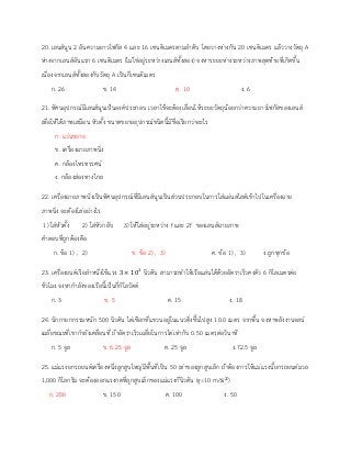 20. เลนส์นูน 2 อันความยาวโฟกัส 4 และ 16 เซนติเมตรตามลาดับ โดยวางห่างกัน 20 เซนติเมตร แล้ววางวัตถุ A
ห่างจากเลนส์อันแรก 6 เซนติเมตร (ไม่ใช่อยู่ระหว่างเลนส์ทั้งสอง) จงหาระยะห่างระหว่างภาพสุดท้ายที่เกิดขึ้น
เนื่องจากเลนส์ทั้งสองกับวัตถุ A เป็นกี่เซนติเมตร
ก. 26 ข. 14 ค. 10 ง. 6
21. ทัศนอุปกรณ์มีเลนส์นูนเป็นองค์ประกอบ เวลาใช้จะต้องเลื่อนให้ระยะวัตถุน้อยกว่าความยาวโฟกัสของเลนส์
เพื่อให้ได้ภาพเสมือน หัวตั้ง ขนาดขยายอุปกรณ์ชนิดนี้มีชื่อเรียกว่าอะไร
ก. แว่นขยาย
ข. เครื่องฉายภาพนิ่ง
ค. กล้องโทรทรรศน์
ง. กล้องส่องทางไกล
22. เครื่องฉายภาพนิ่งเป็นทัศนอุปกรณ์ที่มีเลนส์นูนเป็นส่วนประกอบในการใส่แผ่นสไลด์เข้าไปในเครื่องฉาย
ภาพนิ่ง จะต้องใส่อย่างไร
1) ใส่หัวตั้ง 2) ใส่หัวกลับ 3) ให้ใส่อยู่ระหว่าง f และ 2f ของเลนส์ฉายภาพ
คาตอบที่ถูกต้องคือ
ก. ข้อ 1) , 2) ข. ข้อ 2) , 3) ค. ข้อ 1) , 3) ง.ถูกทุกข้อ
23. เครื่องยนต์เรือลาหนึ่งใช้แรง 3 × 103
นิวตัน สามารถทาให้เรือแล่นได้ด้วยอัตราเร็วคงตัว 6 กิโลเมตรต่อ
ชั่วโมง จงหากาลังของเรือนี้เป็นกี่กิโลวัตต์
ก. 3 ข. 5 ค. 15 ง. 18
24. นักกายกกรรมหนัก 500 นิวตัน ไต่เชือกที่แขวนอยู่ในแนวดิ่งขึ้นไปสูง 10.0 เมตร จากพื้น จงหาพลังงานจลน์
เฉลี่ยขณะที่เขากาลังเคลื่อนที่ ถ้าอัตราเร็วเฉลี่ยในการไต่เท่ากับ 0.50 เมตรต่อวินาที
ก. 5 จูล ข. 6.25 จูล ค. 25 จูล ง.72.5 จูล
25. แม่แรงยกรถยนต์เครื่องหนึ่งลูกสูบใหญ่มีพื้นที่เป็น 50 เท่าของลูกสูบเล็ก ถ้าต้องการให้แม่แรงนี้ยกรถยนต์มวล
1,000 กิโลกรัม จะต้องออกแรงกดที่ลูกสูบเล็กของแม่แรงกี่นิวตัน (g=10 m/s2
)
ก. 200 ข. 150 ค. 100 ง. 50
 