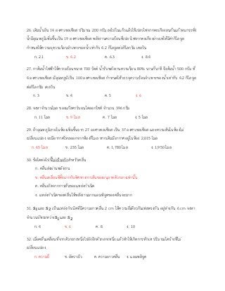 26. เติมน้าเย็น 14 องศาเซลเซียส ปริมาณ 200 กรัม ลงไปในแก้วแล้วใช้เปลวไฟจากตะเกียงลนก้นแก้วจนกระทั่ง
น้ามีอุณหภูมิเพิ่มขึ้นเป็น 19 องศาเซลเซียส พลังงานความร้อนที่เปลวไฟจากตะเกียงถ่ายเทให้มีค่ากิโลจูล
กาหนดให้ความจุความร้อนจาเพาะของน้าเท่ากับ 4.2 กิโลจูลต่อกิโลกรัม เคลวิน
ก. 2.1 ข. 4.2 ค. 6.3 ง. 8.4
27. กาต้มน้าไฟฟ้าให้ความร้อนขนาด 700 วัตต์ น้ารับพลังงานความร้อน 80% นานกี่นาที จึงต้มน้า 500 กรัม ที่
4 องศาเซลเซียส มีอุณหภูมิเป็น 100 องศาเซลเซียส กาหนดให้บรรจุความร้อนจาเพาะของน้าเท่ากับ 4.2 กิโลจูล
ต่อกิโลกรัม เคลวิน
ก. 3 ข. 4 ค. 5 ง. 6
28. จงหาจานวนโมล ของแก๊สคาร์บอนไดออกไซด์ จานวน 396 กรัม
ก. 11 โมล ข. 9 โมล ค. 7 โมล ง. 5 โมล
29. ถ้าอุณหภูมิภายในห้องเพิ่มขึ้นจาก 27 องศาเซลเซียส เป็น 37 องศาเซลเซียส และความดันในห้องไม่
เปลี่ยนแปลง จะมีอากาศไหลออกจากห้องกี่โมล หากเดิมมีอากาศอยู่ในห้อง 2,015 โมล
ก. 65 โมล ข. 235 โมล ค. 1,780 โมล ง. 1,950 โมล
30. ข้อใดต่อไปนี้ไม่เป็นจริงสาหรับคลื่น
ก. คลื่นส่งผ่านพลังงาน
ข. คลื่นเคลื่อนที่ตั้งฉากกับทิศทางการสั่นของอนุภาคตัวกลางเท่านั้น
ค. คลื่นเกิดจากการสั่นของแหล่งกาเนิด
ง. แหล่งกาเนิดของคลื่นให้พลังงานมากแอมพิจูดของคลื่นจะมาก
31. s1และ s2 เป็นแหล่งกาเนิดที่มีความยาวคลื่น 2 cm ให้ความถี่เดียวกันเฟสตรงกัน อยู่ห่างกัน 6 cm จงหา
จานวนบัพระหว่างs1และ s2
ก. 4 ข. 6 ค. 8 ง. 10
32. เมื่อคลื่นเคลื่อนที่จากตัวกลางหนึ่งไปยังอีกตัวกลางหนึ่ง แล้วทาให้เกิดการหักเห ปริมาณใดบ้างที่ไม่
เปลี่ยนแปลง
ก. ความถี่ ข. อัตราเร็ว ค. ความยาวคลื่น ง. แอมพลิจูด
 
