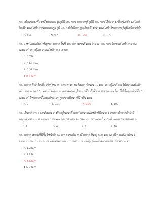 44. หม้อแปลงเครื่องหนึ่งขดลวดปฐมภูมิมี 200 รอบ ขดลวดทุติภูมิมี 500 รอบ ใช้กับแรงเคลื่อนไฟฟ้า 12 โวลต์
โดยมีกระแสไฟฟ้าผ่านขดลวดปฐมภูมิ 0.5 A ถ้าไม่มีการสูญเสียพลังงานกระแสไฟฟ้าที่ขดลวดทุติภูมิจะมีค่าเท่าไร
ก. 6 A ข. 4 A ค. 2 A ง. 1 A
45. จงหาโมเมนต์มากที่สุดของขดลวดพื้นที่ 100 ตารางเซนติเมตร จานวน 400 รอบ มีกระแสไฟฟ้าผ่าน 0.2
แอมแปร์ วางอยู่ในสนามแม่เหล็ก 0.5 เทสลา
ก. 0.2 N.m
ข. 0.24 N.m
ค. 0.32 N.m
ง. 0.4 N.m
46. ขดลวดตัวนาสี่เหลี่ยมจัตุรัสขนาด 4×4 ตารางเซนติเมตร จานวน 10 รอบ วางอยู่ในบริเวณที่มีสนามแม่เหล็ก
สม่าเสมอขนาด 0.5 เทสลา โดยระนาบของขดลวดอยู่ในแนวเดียวกับทิศของสนามแม่แหล็ก เมื่อให้กระแสไฟฟ้า 5
แอมแปร์ ถ้าขดลวดนี้โมเมนต์ของแรงคู่ควบจะมีขนาดกี่นิวตัน.เมตร
ก. 0 ข. 0.01 ค. 0.04 ง. 100
47. เส้นลวดยาว 8 เซนติเมตร วางตัวอยู่ในแนวตั้งฉากกับสนามแม่เหล็กที่มีขนาด 1 เทสลา ถ้าลวดตัวนามี
กระแสไฟฟ้าผ่าน 4 แอมแปร์ มีมวลเทากับ 32 กรัม จะเกิดความเร่งกับลวดนี้เท่ากับกี่เมตรต่อวินาทีกาลังสอง
ก. 4 ข. 6 ค. 8 ง. 10
48. ขดลวดวงกลมที่มีพื้นที่หน้าตัด 60 ตารางเซนติเมตร มีขดลวดพันอยู่ 500 รอบ และมีกระแสไหลผ่าน 1
แอมแปร์ วางไวในสนามแม่เหล็กที่มีความเข้ม 1 เทสลา โมเมนต์สูงสุดของขดลวดจะมีค่ากี่นิวตัน.เมตร
ก. 1.2 N.m
ข. 2.4 N.m
ค. 3.6 N.m
ง. 6.0 N.m
 