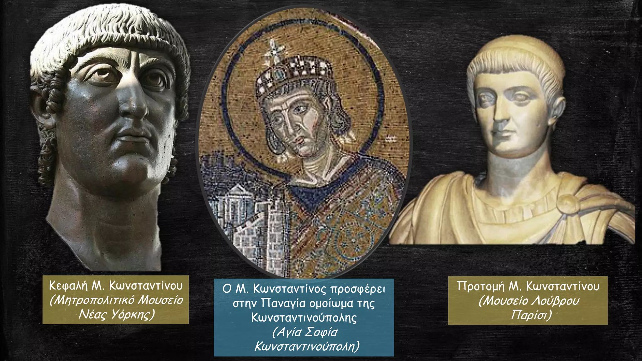 Κεφαλή Μ. Κωνσταντίνου
(Μητροπολιτικό Μουσείο
Νέας Υόρκης)
Ο Μ. Κωνσταντίνος προσφέρει
στην Παναγία ομοίωμα της
Κωνσταντινούπολης
(Αγία Σοφία
Κωνσταντινούπολη)
Προτομή Μ. Κωνσταντίνου
(Μουσείο Λούβρου
Παρίσι)
 