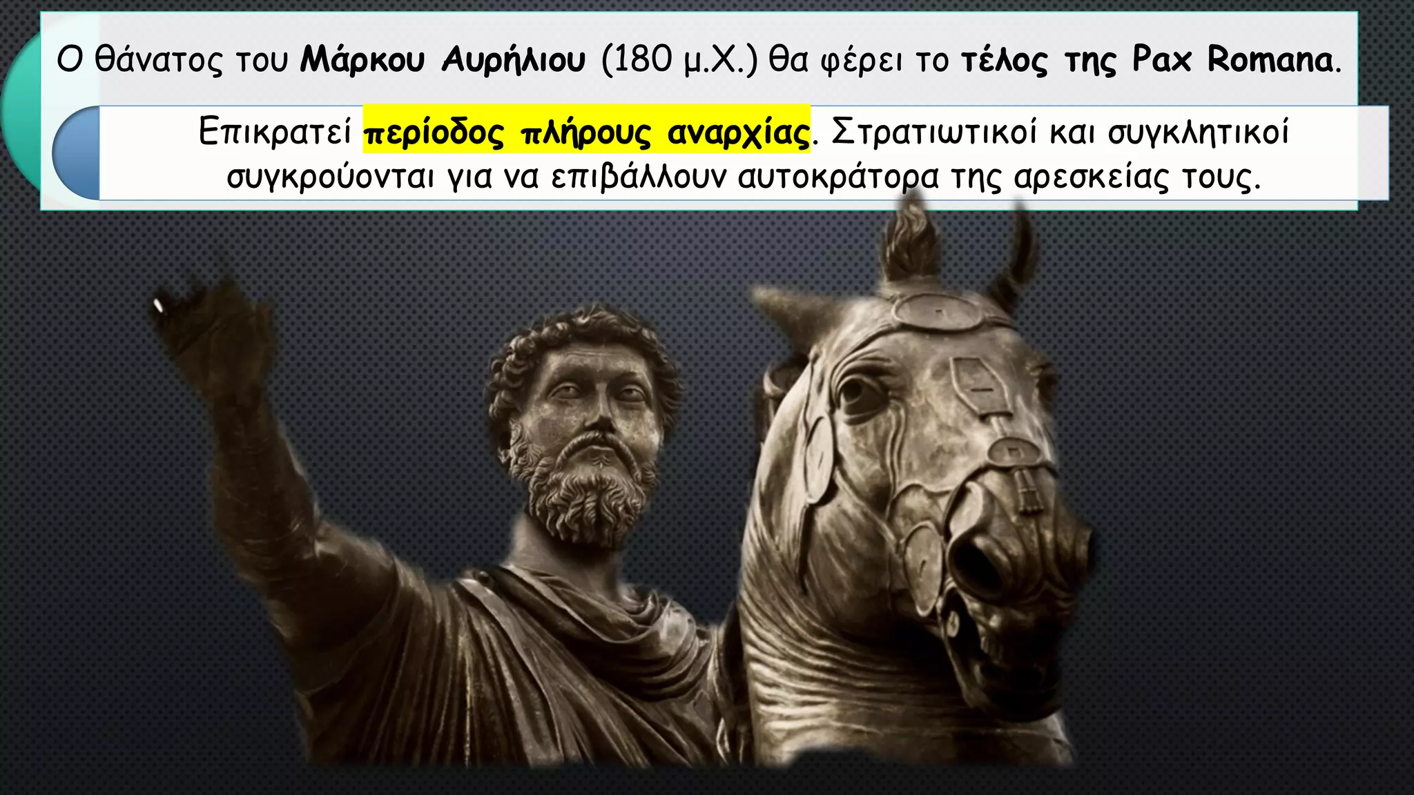 Ο θάνατος του Μάρκου Αυρήλιου (180 μ.Χ.) θα φέρει το τέλος της Pax Romana.
Επικρατεί περίοδος πλήρους αναρχίας. Στρατιωτικοί και συγκλητικοί
συγκρούονται για να επιβάλλουν αυτοκράτορα της αρεσκείας τους.
 