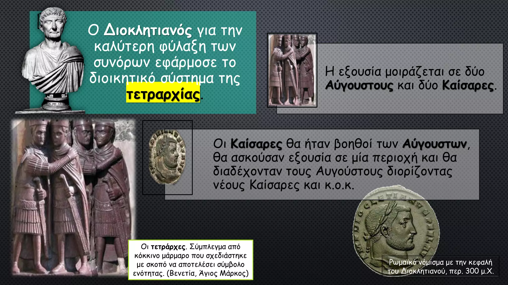 Ρωμαϊκό νόμισμα με την κεφαλή
του Διοκλητιανού, περ. 300 μ.Χ.
Ο Διοκλητιανός για την
καλύτερη φύλαξη των
συνόρων εφάρμοσε το
διοικητικό σύστημα της
τετραρχίας.
Η εξουσία μοιράζεται σε δύο
Αύγουστους και δύο Καίσαρες.
Οι Καίσαρες θα ήταν βοηθοί των Αύγουστων,
θα ασκούσαν εξουσία σε μία περιοχή και θα
διαδέχονταν τους Αυγούστους διορίζοντας
νέους Καίσαρες και κ.ο.κ.
Οι τετράρχες. Σύμπλεγμα από
κόκκινο μάρμαρο που σχεδιάστηκε
με σκοπό να αποτελέσει σύμβολο
ενότητας. (Βενετία, Άγιος Μάρκος)
 