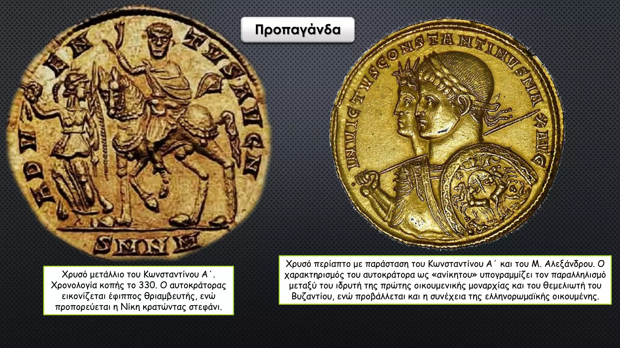 Χρυσό μετάλλιο του Κωνσταντίνου Α΄.
Χρονολογία κοπής το 330. Ο αυτοκράτορας
εικονίζεται έφιππος θριαμβευτής, ενώ
προπορεύεται η Νίκη κρατώντας στεφάνι.
Χρυσό περίαπτο με παράσταση του Κωνσταντίνου Α΄ και του Μ. Αλεξάνδρου. Ο
χαρακτηρισμός του αυτοκράτορα ως «ανίκητου» υπογραμμίζει τον παραλληλισμό
μεταξύ του ιδρυτή της πρώτης οικουμενικής μοναρχίας και του θεμελιωτή του
Βυζαντίου, ενώ προβάλλεται και η συνέχεια της ελληνορωμαϊκής οικουμένης.
Προπαγάνδα
 