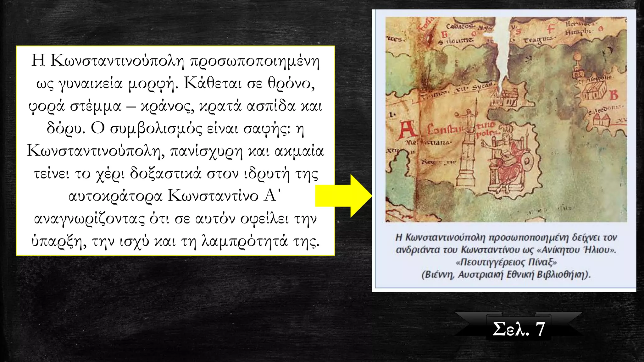 Η Κωνσταντινούπολη προσωποποιημένη
ως γυναικεία μορφή. Κάθεται σε θρόνο,
φορά στέμμα – κράνος, κρατά ασπίδα και
δόρυ. Ο συμβολισμός είναι σαφής: η
Κωνσταντινούπολη, πανίσχυρη και ακμαία
τείνει το χέρι δοξαστικά στον ιδρυτή της
αυτοκράτορα Κωνσταντίνο Α΄
αναγνωρίζοντας ότι σε αυτόν οφείλει την
ύπαρξη, την ισχύ και τη λαμπρότητά της.
Σελ. 7
 