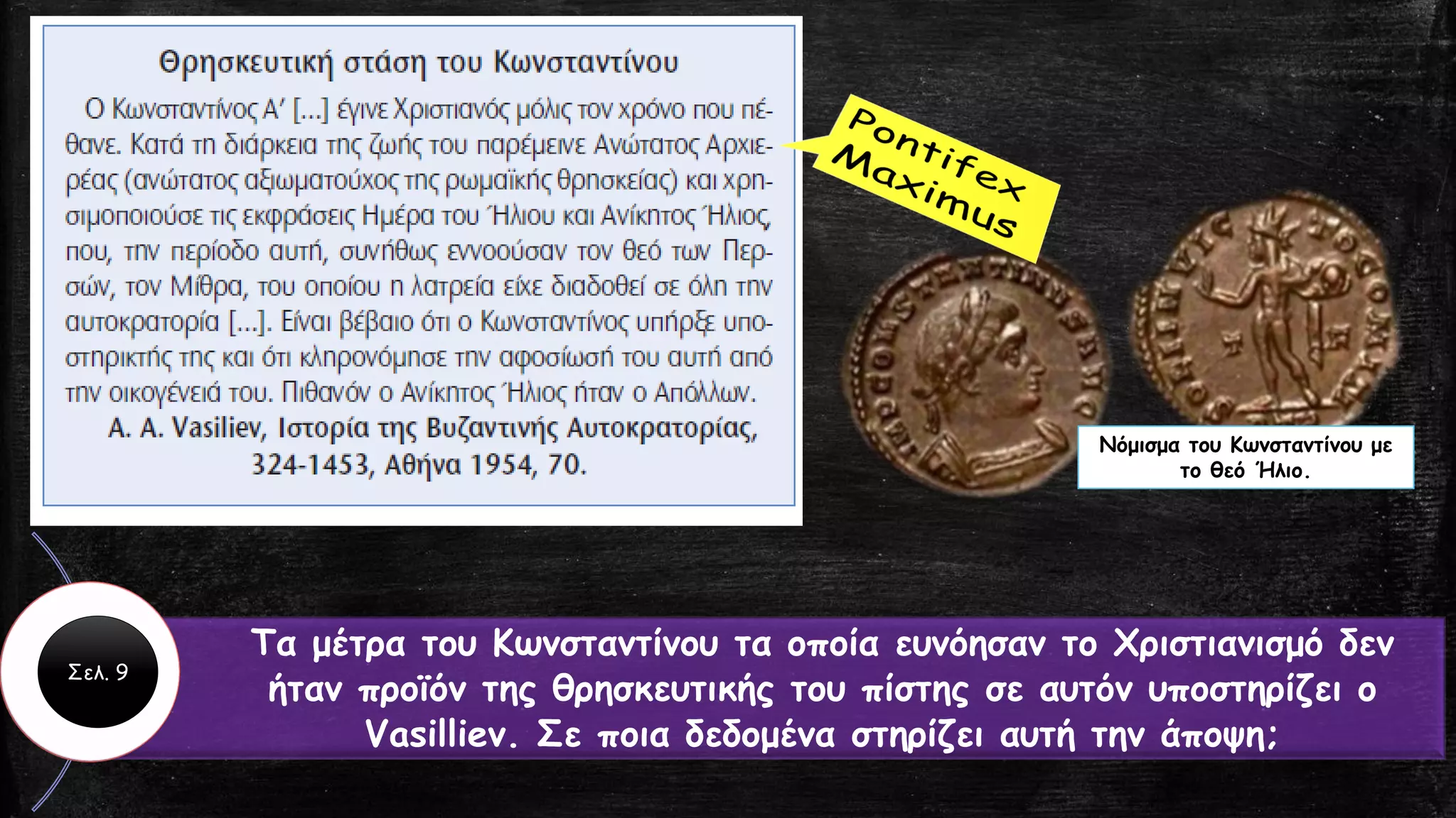 Τα μέτρα του Κωνσταντίνου τα οποία ευνόησαν το Χριστιανισμό δεν
ήταν προϊόν της θρησκευτικής του πίστης σε αυτόν υποστηρίζει ο
Vasilliev. Σε ποια δεδομένα στηρίζει αυτή την άποψη;
Νόμισμα του Κωνσταντίνου με
το θεό Ήλιο.
Σελ. 9
 