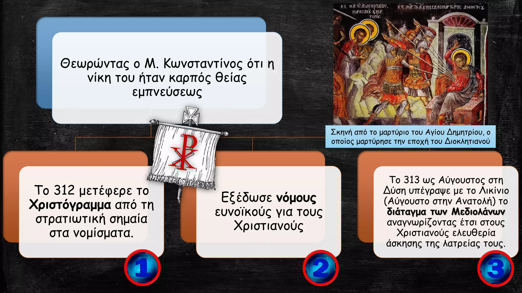 Θεωρώντας ο Μ. Κωνσταντίνος ότι η
νίκη του ήταν καρπός θείας
εμπνεύσεως
Το 312 μετέφερε το
Χριστόγραμμα από τη
στρατιωτική σημαία
στα νομίσματα.
Εξέδωσε νόμους
ευνοϊκούς για τους
Χριστιανούς
Το 313 ως Αύγουστος στη
Δύση υπέγραψε με το Λικίνιο
(Αύγουστο στην Ανατολή) το
διάταγμα των Μεδιολάνων
αναγνωρίζοντας έτσι στους
Χριστιανούς ελευθερία
άσκησης της λατρείας τους.
Σκηνή από το μαρτύριο του Αγίου Δημητρίου, ο
οποίος μαρτύρησε την εποχή του Διοκλητιανού
 