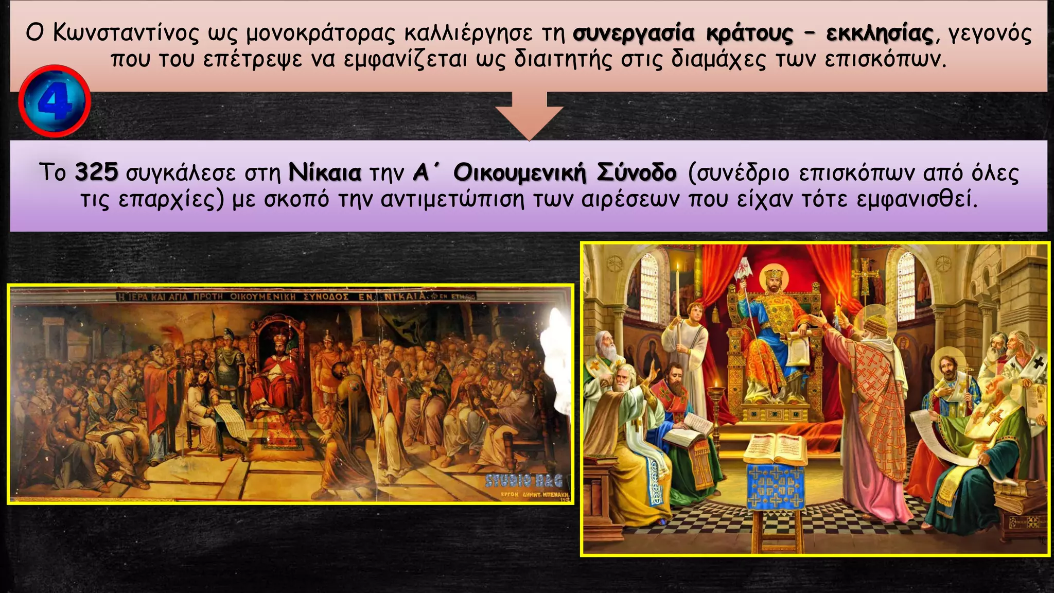 Το 325 συγκάλεσε στη Νίκαια την Α΄ Οικουμενική Σύνοδο (συνέδριο επισκόπων από όλες
τις επαρχίες) με σκοπό την αντιμετώπιση των αιρέσεων που είχαν τότε εμφανισθεί.
Ο Κωνσταντίνος ως μονοκράτορας καλλιέργησε τη συνεργασία κράτους – εκκλησίας, γεγονός
που του επέτρεψε να εμφανίζεται ως διαιτητής στις διαμάχες των επισκόπων.
 