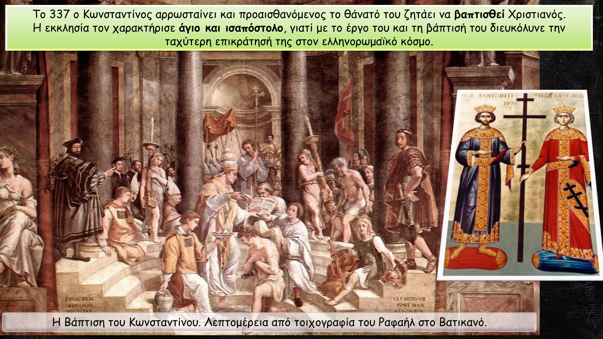Η Βάπτιση του Κωνσταντίνου. Λεπτομέρεια από τοιχογραφία του Ραφαήλ στο Βατικανό.
Το 337 ο Κωνσταντίνος αρρωσταίνει και προαισθανόμενος το θάνατό του ζητάει να βαπτισθεί Χριστιανός.
Η εκκλησία τον χαρακτήρισε άγιο και ισαπόστολο, γιατί με το έργο του και τη βάπτισή του διευκόλυνε την
ταχύτερη επικράτησή της στον ελληνορωμαϊκό κόσμο.
 