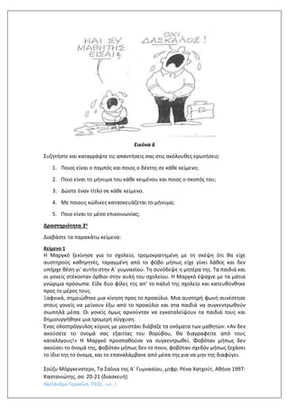 Αλεξάνδρα Γερακίνη, ΠΕ02, σελ. 3
Εικόνα 6
Συζητήστε και καταγράψτε τις απαντήσεις σας στις ακόλουθες ερωτήσεις:
1. Ποιος είναι ο πομπός και ποιος ο δέκτης σε κάθε κείμενο;
2. Ποιο είναι το μήνυμα του κάθε κειμένου και ποιος ο σκοπός του;
3. Δώστε έναν τίτλο σε κάθε κείμενο.
4. Με ποιους κώδικες κατασκευάζεται το μήνυμα;
5. Ποιο είναι το μέσο επικοινωνίας;
Δραστηριότητα 3η
Διαβάστε τα παρακάτω κείμενα:
Κείμενο 1
Η Μαργκό ξεκίνησε για το σχολείο, τρομοκρατημένη με τη σκέψη ότι θα είχε
αυστηρούς καθηγητές, ταραγμένη από το φόβο μήπως είχε γίνει λάθος και δεν
υπήρχε θέση γι' αυτήν στην Α΄ γυμνασίου. Τη συνόδεψε η μητέρα της. Τα παιδιά και
οι γονείς στέκονταν όρθιοι στην αυλή του σχολείου. Η Μαργκό έψαχνε με τα μάτια
γνώριμα πρόσωπα. Είδε δυο φίλες της απ’ το παλιό της σχολείο και κατευθύνθηκε
προς το μέρος τους.
Ξαφνικά, σημειώθηκε μια κίνηση προς το προαύλιο. Μια αυστηρή φωνή συνέστησε
στους γονείς να μείνουν έξω από το προαύλιο και στα παιδιά να συγκεντρωθούν
σιωπηλά μέσα. Οι γονείς όμως αρνούνταν να εγκαταλείψουν τα παιδιά τους και
δημιουργήθηκε μια τρομερή σύγχυση.
Ένας ολοστρόγγυλος κύριος με μουστάκι διάβαζε τα ονόματα των μαθητών: «Αν δεν
ακούσετε το όνομά σας εξαιτίας του θορύβου, θα διαγραφείτε από τους
καταλόγους!» Η Μαργκό προσπαθούσε να συγκεντρωθεί. Φοβόταν μήπως δεν
ακούσει το όνομά της, φοβόταν μήπως δεν το πουν, φοβόταν σχεδόν μήπως ξεχάσει
το ίδιο της το όνομα, και το επαναλάμβανε από μέσα της για να μην της διαφύγει.
Σούζυ Μόργκενστερν, Τα Σαΐνια της Α΄ Γυμνασίου, μτφρ. Ρένα Χατχούτ, Αθήνα 1997:
Καστανιώτης, σσ. 20-21 (διασκευή)
 