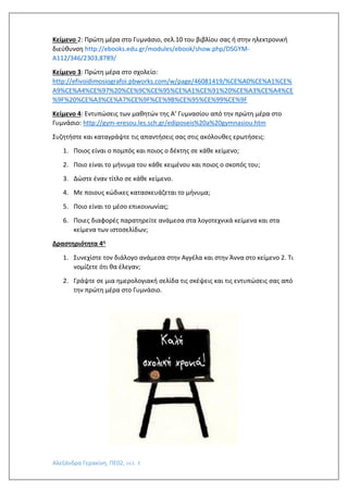 Αλεξάνδρα Γερακίνη, ΠΕ02, σελ. 4
Κείμενο 2: Πρώτη μέρα στο Γυμνάσιο, σελ.10 του βιβλίου σας ή στην ηλεκτρονική
διεύθυνση http://ebooks.edu.gr/modules/ebook/show.php/DSGYM-
A112/346/2303,8789/
Κείμενο 3: Πρώτη μέρα στο σχολείο:
http://efivoidimosiografoi.pbworks.com/w/page/46081419/%CE%A0%CE%A1%CE%
A9%CE%A4%CE%97%20%CE%9C%CE%95%CE%A1%CE%91%20%CE%A3%CE%A4%CE
%9F%20%CE%A3%CE%A7%CE%9F%CE%9B%CE%95%CE%99%CE%9F
Κείμενο 4: Εντυπώσεις των μαθητών της Α’ Γυμνασίου από την πρώτη μέρα στο
Γυμνάσιο: http://gym-eresou.les.sch.gr/ediposeis%20a%20gymnasiou.htm
Συζητήστε και καταγράψτε τις απαντήσεις σας στις ακόλουθες ερωτήσεις:
1. Ποιος είναι ο πομπός και ποιος ο δέκτης σε κάθε κείμενο;
2. Ποιο είναι το μήνυμα του κάθε κειμένου και ποιος ο σκοπός του;
3. Δώστε έναν τίτλο σε κάθε κείμενο.
4. Με ποιους κώδικες κατασκευάζεται το μήνυμα;
5. Ποιο είναι το μέσο επικοινωνίας;
6. Ποιες διαφορές παρατηρείτε ανάμεσα στα λογοτεχνικά κείμενα και στα
κείμενα των ιστοσελίδων;
Δραστηριότητα 4η
1. Συνεχίστε τον διάλογο ανάμεσα στην Αγγέλα και στην Άννα στο κείμενο 2. Τι
νομίζετε ότι θα έλεγαν;
2. Γράψτε σε μια ημερολογιακή σελίδα τις σκέψεις και τις εντυπώσεις σας από
την πρώτη μέρα στο Γυμνάσιο.
 