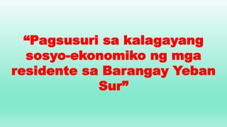 “Pagsusuri sa kalagayang
sosyo-ekonomiko ng mga
residente sa Barangay Yeban
Sur”
 
