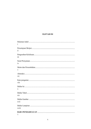 DAFTAR ISI
Halaman Judul ....................................................................................................
i
Persetujuan Skripsi..............................................................................................
ii
Pengesahan Kelulusan.........................................................................................
iii
Surat Pernyataan..................................................................................................
iv
Motto dan Persembahan......................................................................................
v
Abstraksi.............................................................................................................
vii
Kata pengantar....................................................................................................
viii
Daftar Isi .............................................................................................................
x
Daftar Tabel........................................................................................................
xiv
Daftar Gambar ....................................................................................................
xvii
Daftar Lampiran .................................................................................................
xviii
BAB I PENDAHULUAN .................................................................................
1
x
 