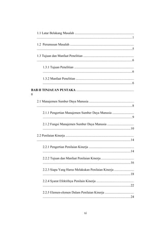 1.1 Latar Belakang Masalah ........................................................................
....................................................................................................................1
1.2 Perumusan Masalah .............................................................................
....................................................................................................................5
1.3 Tujuan dan Manfaat Penelitian .............................................................
....................................................................................................................6
1.3.1 Tujuan Penelitian ........................................................................
.............................................................................................................6
1.3.2 Manfaat Penelitian ......................................................................
.............................................................................................................6
BAB II TINJAUAN PUSTAKA ......................................................................
8
2.1 Manajemen Sumber Daya Manusia ......................................................
....................................................................................................................8
2.1.1 Pengertian Manajemen Sumber Daya Manusia ..........................
.............................................................................................................9
2.1.2 Fungsi Manajemen Sumber Daya Manusia ................................
...........................................................................................................10
2.2 Penilaian Kinerja ...................................................................................
..................................................................................................................14
2.2.1 Pengertian Penilaian Kinerja .......................................................
...........................................................................................................14
2.2.2 Tujuan dan Manfaat Penilaian Kinerja .......................................
...........................................................................................................16
2.2.3 Siapa Yang Harus Melakukan Penilaian Kinerja ........................
...........................................................................................................18
2.2.4 Syarat Efektifnya Penilain Kinerja .............................................
...........................................................................................................22
2.2.5 Elemen-elemen Dalam Penilaian Kinerja ...................................
...........................................................................................................24
xi
 