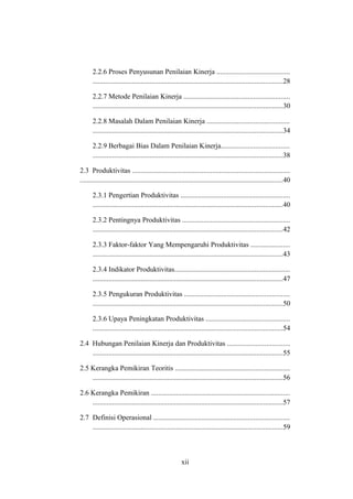 2.2.6 Proses Penyusunan Penilaian Kinerja .........................................
...........................................................................................................28
2.2.7 Metode Penilaian Kinerja ...........................................................
...........................................................................................................30
2.2.8 Masalah Dalam Penilaian Kinerja ..............................................
...........................................................................................................34
2.2.9 Berbagai Bias Dalam Penilaian Kinerja......................................
...........................................................................................................38
2.3 Produktivitas ........................................................................................
..................................................................................................................40
2.3.1 Pengertian Produktivitas .............................................................
...........................................................................................................40
2.3.2 Pentingnya Produktivitas ............................................................
...........................................................................................................42
2.3.3 Faktor-faktor Yang Mempengaruhi Produktivitas ......................
...........................................................................................................43
2.3.4 Indikator Produktivitas.................................................................
...........................................................................................................47
2.3.5 Pengukuran Produktivitas ...........................................................
...........................................................................................................50
2.3.6 Upaya Peningkatan Produktivitas ...............................................
...........................................................................................................54
2.4 Hubungan Penilaian Kinerja dan Produktivitas ...................................
...........................................................................................................55
2.5 Kerangka Pemikiran Teoritis ................................................................
...........................................................................................................56
2.6 Kerangka Pemikiran ..............................................................................
...........................................................................................................57
2.7 Definisi Operasional ............................................................................
...........................................................................................................59
xii
 