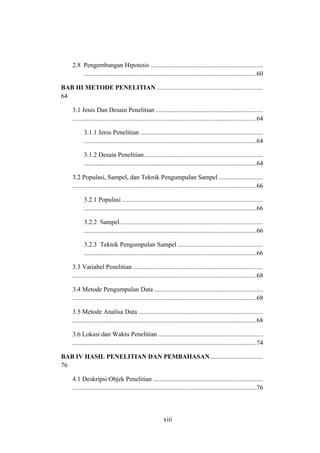 2.8 Pengembangan Hipotesis .....................................................................
...........................................................................................................60
BAB III METODE PENELITIAN .................................................................
64
3.1 Jenis Dan Desain Penelitian ..................................................................
..................................................................................................................64
3.1.1 Jenis Penelitian ............................................................................
...........................................................................................................64
3.1.2 Desain Penelitian.........................................................................
...........................................................................................................64
3.2 Populasi, Sampel, dan Teknik Pengumpulan Sampel ...........................
..................................................................................................................66
3.2.1 Populasi .......................................................................................
...........................................................................................................66
3.2.2 Sampel.........................................................................................
...........................................................................................................66
3.2.3 Teknik Pengumpulan Sampel ....................................................
...........................................................................................................66
3.3 Variabel Penelitian ................................................................................
..................................................................................................................68
3.4 Metode Pengumpulan Data ...................................................................
..................................................................................................................68
3.5 Metode Analisa Data .............................................................................
..................................................................................................................68
3.6 Lokasi dan Waktu Penelitian ................................................................
..................................................................................................................74
BAB IV HASIL PENELITIAN DAN PEMBAHASAN.................................
76
4.1 Deskripsi Objek Penelitian ....................................................................
..................................................................................................................76
xiii
 