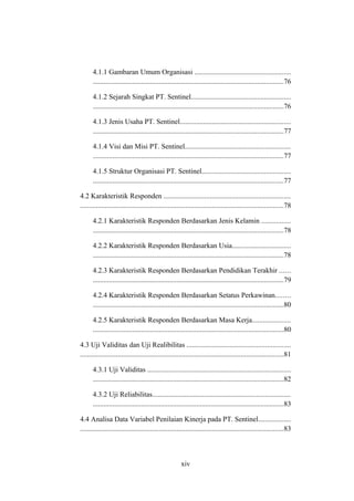 4.1.1 Gambaran Umum Organisasi ......................................................
...........................................................................................................76
4.1.2 Sejarah Singkat PT. Sentinel........................................................
...........................................................................................................76
4.1.3 Jenis Usaha PT. Sentinel..............................................................
...........................................................................................................77
4.1.4 Visi dan Misi PT. Sentinel...........................................................
...........................................................................................................77
4.1.5 Struktur Organisasi PT. Sentinel..................................................
...........................................................................................................77
4.2 Karakteristik Responden .......................................................................
..................................................................................................................78
4.2.1 Karakteristik Responden Berdasarkan Jenis Kelamin ................
...........................................................................................................78
4.2.2 Karakteristik Responden Berdasarkan Usia.................................
...........................................................................................................78
4.2.3 Karakteristik Responden Berdasarkan Pendidikan Terakhir ......
...........................................................................................................79
4.2.4 Karakteristik Responden Berdasarkan Setatus Perkawinan........
...........................................................................................................80
4.2.5 Karakteristik Responden Berdasarkan Masa Kerja.....................
...........................................................................................................80
4.3 Uji Validitas dan Uji Realibilitas ..........................................................
..................................................................................................................81
4.3.1 Uji Validitas ................................................................................
...........................................................................................................82
4.3.2 Uji Reliabilitas.............................................................................
...........................................................................................................83
4.4 Analisa Data Variabel Penilaian Kinerja pada PT. Sentinel..................
..................................................................................................................83
xiv
 