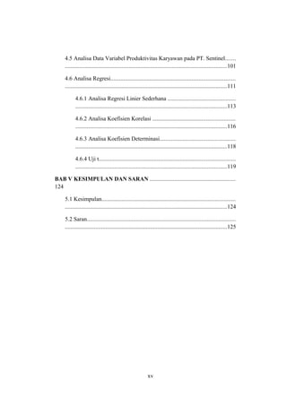 4.5 Analisa Data Variabel Produktivitas Karyawan pada PT. Sentinel.......
................................................................................................................101
4.6 Analisa Regresi......................................................................................
................................................................................................................111
4.6.1 Analisa Regresi Linier Sederhana ...............................................
.........................................................................................................113
4.6.2 Analisa Koefisien Korelasi .........................................................
.........................................................................................................116
4.6.3 Analisa Koefisien Determinasi....................................................
.........................................................................................................118
4.6.4 Uji t..............................................................................................
.........................................................................................................119
BAB V KESIMPULAN DAN SARAN ...........................................................
124
5.1 Kesimpulan............................................................................................
................................................................................................................124
5.2 Saran.......................................................................................................
................................................................................................................125
xv
 