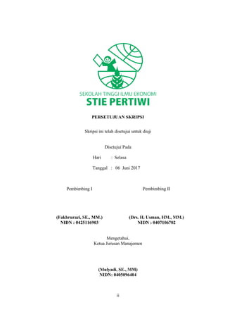 PERSETUJUAN SKRIPSI
Skripsi ini telah disetujui untuk diuji
Disetujui Pada
Hari : Selasa
Tanggal : 06 Juni 2017
Pembimbing I
(Fakhrurazi, SE., MM.)
NIDN : 0425116903
Pembimbing II
(Drs. H. Usman, HM., MM.)
NIDN : 0407106702
Mengetahui,
Ketua Jurusan Manajemen
(Mulyadi, SE., MM)
NIDN: 0405096404
ii
 