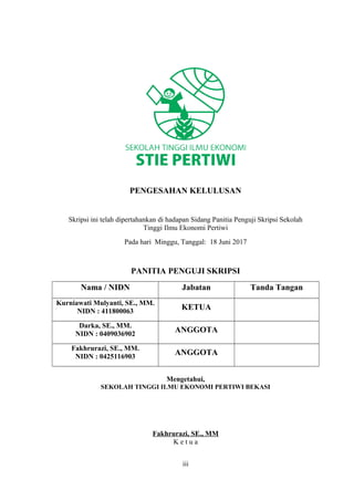 PENGESAHAN KELULUSAN
Skripsi ini telah dipertahankan di hadapan Sidang Panitia Penguji Skripsi Sekolah
Tinggi Ilmu Ekonomi Pertiwi
Pada hari Minggu, Tanggal: 18 Juni 2017
PANITIA PENGUJI SKRIPSI
Nama / NIDN Jabatan Tanda Tangan
Kurniawati Mulyanti, SE., MM.
NIDN : 411800063
KETUA
Darka, SE., MM.
NIDN : 0409036902
ANGGOTA
Fakhrurazi, SE., MM.
NIDN : 0425116903
ANGGOTA
Mengetahui,
SEKOLAH TINGGI ILMU EKONOMI PERTIWI BEKASI
Fakhrurazi, SE., MM
K e t u a
iii
 