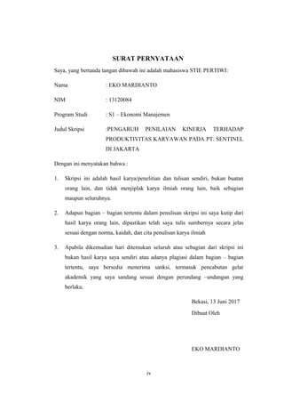 SURAT PERNYATAAN
Saya, yang bertanda tangan dibawah ini adalah mahasiswa STIE PERTIWI:
Nama : EKO MARDIANTO
NIM : 13120084
Program Studi : S1 – Ekonomi Manajemen
Judul Skripsi :PENGARUH PENILAIAN KINERJA TERHADAP
PRODUKTIVITAS KARYAWAN PADA PT. SENTINEL
DI JAKARTA
Dengan ini menyatakan bahwa :
1. Skripsi ini adalah hasil karya/penelitian dan tulisan sendiri, bukan buatan
orang lain, dan tidak menjiplak karya ilmiah orang lain, baik sebagian
maupun seluruhnya.
2. Adapun bagian – bagian tertentu dalam penulisan skripsi ini saya kutip dari
hasil karya orang lain, dipastikan telah saya tulis sumbernya secara jelas
sesuai dengan norma, kaidah, dan cita penulisan karya ilmiah
3. Apabila dikemudian hari ditemukan seluruh atau sebagian dari skripsi ini
bukan hasil karya saya sendiri atau adanya plagiasi dalam bagian – bagian
tertentu, saya bersedia menerima sanksi, termasuk pencabutan gelar
akademik yang saya sandang sesuai dengan perundang –undangan yang
berlaku.
Bekasi, 13 Juni 2017
Dibuat Oleh
EKO MARDIANTO
iv
 