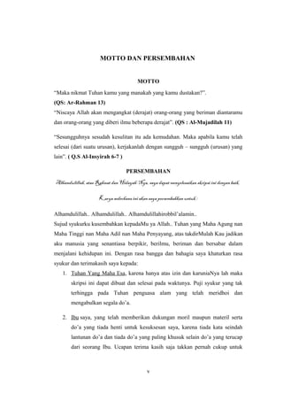 MOTTO DAN PERSEMBAHAN
MOTTO
“Maka nikmat Tuhan kamu yang manakah yang kamu dustakan?”.
(QS: Ar-Rahman 13)
“Niscaya Allah akan mengangkat (derajat) orang-orang yang beriman diantaramu
dan orang-orang yang diberi ilmu beberapa derajat”. (QS : Al-Mujadilah 11)
“Sesungguhnya sesudah kesulitan itu ada kemudahan. Maka apabila kamu telah
selesai (dari suatu urusan), kerjakanlah dengan sungguh – sungguh (urusan) yang
lain”. ( Q.S Al-Insyirah 6-7 )
PERSEMBAHAN
Alhamdulillah, atas Rahmat dan Hidayah-Nya, saya dapat menyelesaikan skripsi ini dengan baik.
Karya sederhana ini akan saya persembahkan untuk :
Alhamdulillah.. Alhamdulillah.. Alhamdulillahirobbil’alamin..
Sujud syukurku kusembahkan kepadaMu ya Allah.. Tuhan yang Maha Agung nan
Maha Tinggi nan Maha Adil nan Maha Penyayang, atas takdirMulah Kau jadikan
aku manusia yang senantiasa berpikir, berilmu, beriman dan bersabar dalam
menjalani kehidupan ini. Dengan rasa bangga dan bahagia saya khaturkan rasa
syukur dan terimakasih saya kepada:
1. Tuhan Yang Maha Esa, karena hanya atas izin dan karuniaNya lah maka
skripsi ini dapat dibuat dan selesai pada waktunya. Puji syukur yang tak
terhingga pada Tuhan penguasa alam yang telah meridhoi dan
mengabulkan segala do’a.
2. Ibu saya, yang telah memberikan dukungan moril maupun materil serta
do’a yang tiada henti untuk kesuksesan saya, karena tiada kata seindah
lantunan do’a dan tiada do’a yang paling khusuk selain do’a yang terucap
dari seorang Ibu. Ucapan terima kasih saja takkan pernah cukup untuk
v
 