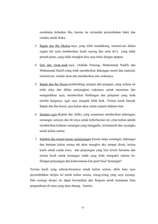 membalas kebaikan Ibu, karena itu terimalah persembahan bakti dan
cintaku untuk ibuku.
3. Bapak dan Ibu Mertua saya, yang telah mendukung, memotivasi dalam
segala hal serta memberikan kasih sayang dan serta do’a yang tidak
pernah putus, yang tidak mungkin bisa saya balas dengan apapun.
4. Istri dan Anak-anak saya, (Adinda Nunung, Muhammad Nadifa dan
Muhammad Hanif) yang telah memberikan dukungan moral dan material,
memotivasi, mendo’akan dan memberikan atas waktunya.
5. Bapak dan Ibu Dosen pembimbing, penguji dan pengajar, yang selama ini
telah tulus dan ikhlas meluangkan waktunya untuk menuntun dan
mengarahkan saya, memberikan bimbingan dan pelajaran yang tiada
ternilai harganya, agar saya menjadi lebih baik. Terima kasih banyak
Bapak dan Ibu dosen, jasa kalian akan selalu terpatri didalam hati.
6. Saudara saya (Kakak dan Adik), yang senantiasa memberikan dukungan,
semangat, senyum dan do’anya untuk keberhasilan ini, cinta kalian adalah
memberikan kobaran semangat yang menggebu, terimakasih dan sayangku
untuk kalian semua.
7. Sahabat dan teman-teman seperjuangan karena tanpa semangat, dukungan
dan bantuan kalian semua tak akan mungkin aku sampai disini, terima
kasih untuk canda tawa, dan perjuangan yang kita lewati bersama dan
terima kasih untuk kenangan indah yang telah mengukir selama ini.
Dengan perjuangan dan kebersamaan kita pasti bisa! Semangat!!
Terima kasih yang sebesar-besarnya untuk kalian semua, akhir kata saya
persembahkan skripsi ini untuk kalian semua, orang-orang yang saya sayangi.
Dan semoga skripsi ini dapat bermanfaat dan berguna untuk kemajuan ilmu
pengetahuan di masa yang akan datang. Aamiin..
vi
 