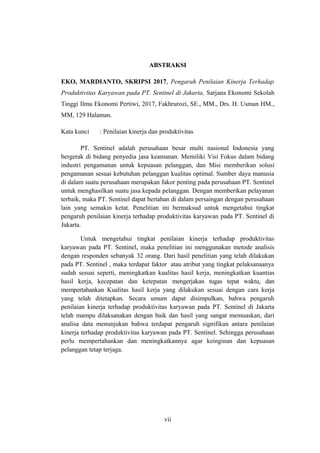 ABSTRAKSI
EKO, MARDIANTO, SKRIPSI 2017, Pengaruh Penilaian Kinerja Terhadap
Produktivitas Karyawan pada PT. Sentinel di Jakarta, Sarjana Ekonomi Sekolah
Tinggi Ilmu Ekonomi Pertiwi, 2017, Fakhrurozi, SE., MM., Drs. H. Usman HM.,
MM, 129 Halaman.
Kata kunci : Penilaian kinerja dan produktivitas
PT. Sentinel adalah perusahaan besar multi nasional Indonesia yang
bergerak di bidang penyedia jasa keamanan. Memiliki Visi Fokus dalam bidang
industri pengamanan untuk kepuasan pelanggan, dan Misi memberikan solusi
pengamanan sesuai kebutuhan pelanggan kualitas optimal. Sumber daya manusia
di dalam suatu perusahaan merupakan fakor penting pada perusahaan PT. Sentinel
untuk menghasilkan suatu jasa kepada pelanggan. Dengan memberikan pelayanan
terbaik, maka PT. Sentinel dapat bertahan di dalam persaingan dengan perusahaan
lain yang semakin ketat. Penelitian ini bermaksud untuk mengetahui tingkat
pengaruh penilaian kinerja terhadap produktivitas karyawan pada PT. Sentinel di
Jakarta.
Untuk mengetahui tingkat penilaian kinerja terhadap produktivitas
karyawan pada PT. Sentinel, maka penelitian ini menggunakan metode analisis
dengan responden sebanyak 32 orang. Dari hasil penelitian yang telah dilakukan
pada PT. Sentinel , maka terdapat faktor atau atribut yang tingkat pelaksanaanya
sudah sesuai seperti, meningkatkan kualitas hasil kerja, meningkatkan kuantias
hasil kerja, kecepatan dan ketepatan mengerjakan tugas tepat waktu, dan
mempertahankan Kualitas hasil kerja yang dilakukan sesuai dengan cara kerja
yang telah ditetapkan. Secara umum dapat disimpulkan, bahwa pengaruh
penilaian kinerja terhadap produktivitas karyawan pada PT. Sentinel di Jakarta
telah mampu dilaksanakan dengan baik dan hasil yang sangat memuaskan, dari
analisa data menunjukan bahwa terdapat pengaruh signifikan antara penilaian
kinerja terhadap produktivitas karyawan pada PT. Sentinel. Sehingga perusahaan
perlu mempertahankan dan meningkatkannya agar keinginan dan kepuasan
pelanggan tetap terjaga.
vii
 