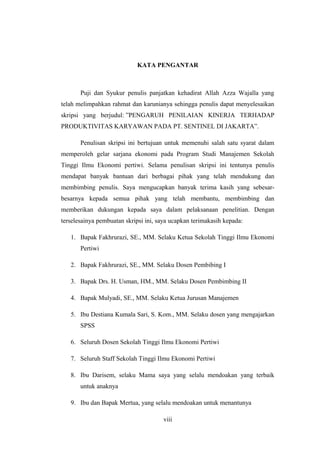 KATA PENGANTAR
Puji dan Syukur penulis panjatkan kehadirat Allah Azza Wajalla yang
telah melimpahkan rahmat dan karunianya sehingga penulis dapat menyelesaikan
skripsi yang berjudul: ”PENGARUH PENILAIAN KINERJA TERHADAP
PRODUKTIVITAS KARYAWAN PADA PT. SENTINEL DI JAKARTA”.
Penulisan skripsi ini bertujuan untuk memenuhi salah satu syarat dalam
memperoleh gelar sarjana ekonomi pada Program Studi Manajemen Sekolah
Tinggi Ilmu Ekonomi pertiwi. Selama penulisan skripsi ini tentunya penulis
mendapat banyak bantuan dari berbagai pihak yang telah mendukung dan
membimbing penulis. Saya mengucapkan banyak terima kasih yang sebesar-
besarnya kepada semua pihak yang telah membantu, membimbing dan
memberikan dukungan kepada saya dalam pelaksanaan penelitian. Dengan
terselesainya pembuatan skripsi ini, saya ucapkan terimakasih kepada:
1. Bapak Fakhrurazi, SE., MM. Selaku Ketua Sekolah Tinggi Ilmu Ekonomi
Pertiwi
2. Bapak Fakhrurazi, SE., MM. Selaku Dosen Pembibing I
3. Bapak Drs. H. Usman, HM., MM. Selaku Dosen Pembimbing II
4. Bapak Mulyadi, SE., MM. Selaku Ketua Jurusan Manajemen
5. Ibu Destiana Kumala Sari, S. Kom., MM. Selaku dosen yang mengajarkan
SPSS
6. Seluruh Dosen Sekolah Tinggi Ilmu Ekonomi Pertiwi
7. Seluruh Staff Sekolah Tinggi Ilmu Ekonomi Pertiwi
8. Ibu Darisem, selaku Mama saya yang selalu mendoakan yang terbaik
untuk anaknya
9. Ibu dan Bapak Mertua, yang selalu mendoakan untuk menantunya
viii
 