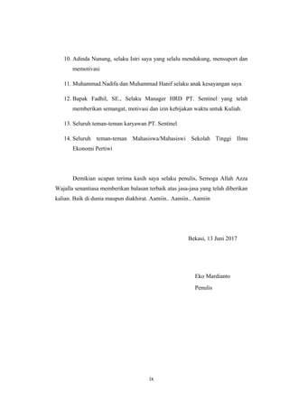 10. Adinda Nunung, selaku Istri saya yang selalu mendukung, mensuport dan
memotivasi
11. Muhammad Nadifa dan Muhammad Hanif selaku anak kesayangan saya
12. Bapak Fadhil, SE., Selaku Manager HRD PT. Sentinel yang telah
memberikan semangat, motivasi dan izin kebijakan waktu untuk Kuliah.
13. Seluruh teman-teman karyawan PT. Sentinel
14. Seluruh teman-teman Mahasiswa/Mahasiswi Sekolah Tinggi Ilmu
Ekonomi Pertiwi
Demikian ucapan terima kasih saya selaku penulis, Semoga Allah Azza
Wajalla senantiasa memberikan balasan terbaik atas jasa-jasa yang telah diberikan
kalian. Baik di dunia maupun diakhirat. Aamiin.. Aamiin.. Aamiin
Bekasi, 13 Juni 2017
Eko Mardianto
Penulis
ix
 