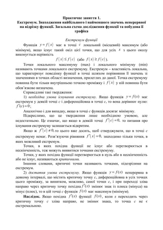 Практичне заняття 1.
Екстремум. Знаходження найбільшого і найменшого значень неперервної
на відрізку функції. Загальна схема дослідження функції та побудова її
графіка
Екстремум функції
Функція ( )y f x= має в точці c локальний (місцевий) максимум (або
мінімум), якщо існує такий окіл цієї точки, що для усіх x з цього околу
виконується нерівність
( ) ( )f x f c≤ (або ( ) ( )f x f c≥ ).
Точки локального максимуму (mах) і локального мінімуму (min)
називають точками локального екстремуму. Екстремум – властивість локальна,
що характеризує поведінку функції в точці шляхом порівняння її значень зі
значеннями в точках області визначення, прилеглих до даної. Точка екстремуму
повинна бути тільки внутрішньою точкою проміжку і ( )f x у ній повинна бути
обов’язково визначена.
Справедливі такі твердження:
1) необхідна умова існування екстремуму. Якщо функція ( )y f x= має
екстремум у деякій точці с і диференційовна в точці с, то вона дорівнює нулю:
( ) 0f c′ = ;
Аналогічно і для випадку, якщо в точці с функція досягає мінімуму.
Підкреслимо, що це твердження лише необхідною умовою, але
недостатньою. Це означає, що якщо в деякій точці ( ) 0,f c′ = то питання про
існування екстремуму залишається відкритим.
Якщо ж ( ) 0,f c′ ≠ то цього вже досить, щоб стверджувати, що в точці с
екстремуму немає. Розв’язуючи рівняння ( ) 0,f x′ = знаходимо тільки точки, в
яких можливий екстремум.
Точки, в яких похідна функції не існує або перетворюється в
нескінченність, теж можуть виявитися точками екстремуму.
Точки, у яких похідна функції перетворюється в нуль або в нескінченність
або не існує, називаються критичними.
Іншими словами, критичні точки називають точками, підозрілими на
екстремум.
2) достатня умова екстремуму. Якщо функція ( )y f x= неперервна в
деякому інтервалі, що містить критичну точку с, диференційовна в усіх точках
цього проміжку, за винятком, можливо, самої точки с, і при переході зліва
направо через критичну точку похідна ( )f x′ змінює знак із плюса (мінуса) на
мінус (плюс), то в цій точці c функція ( )f x має максимум (мінімум).
Наслідок. Якщо похідна ( )f x′ функції ( )f x , коли x переходить через
критичну точку c зліва направо, не змінює знака, то точка c не є
екстремальною.
 