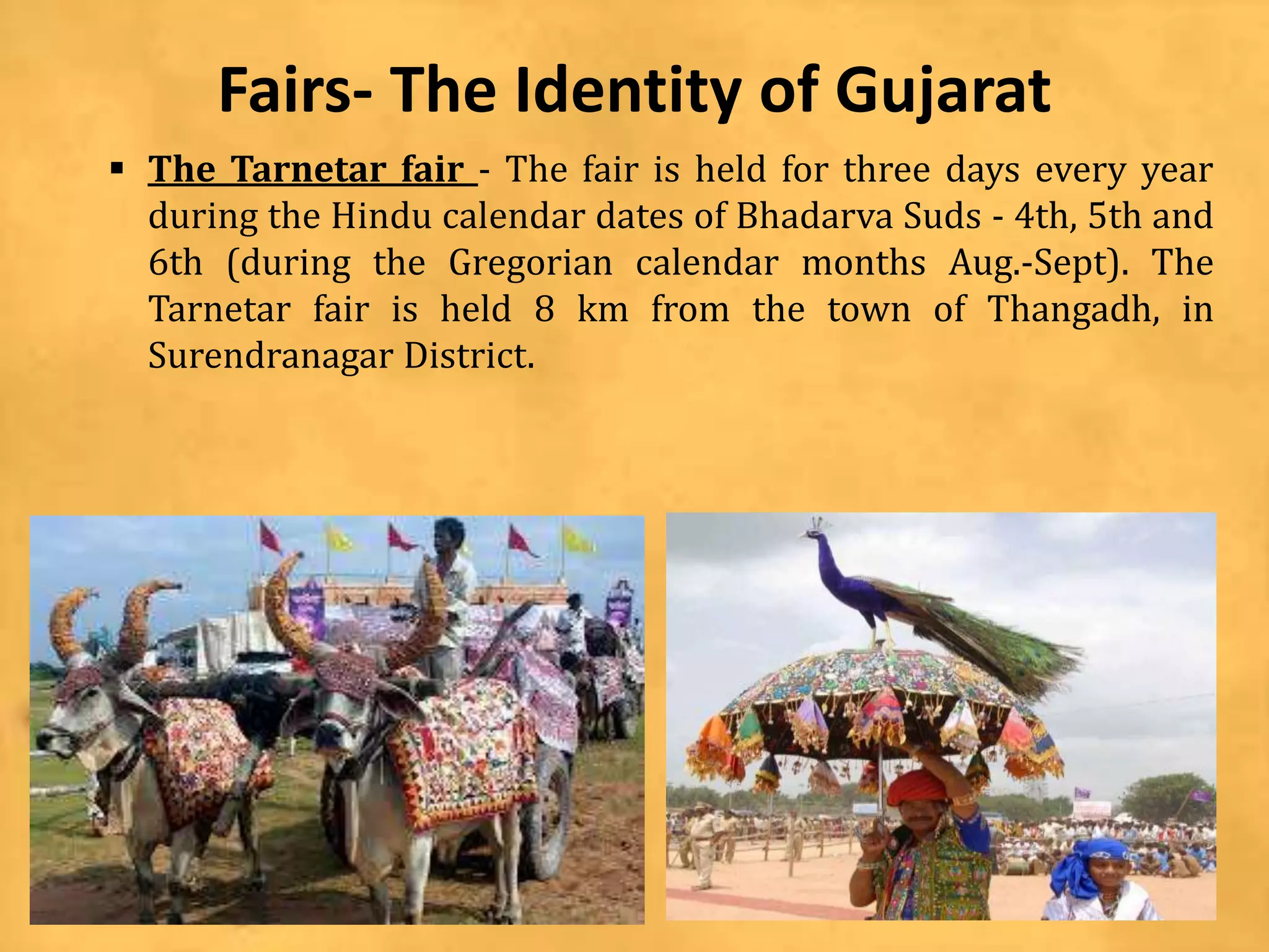Fairs- The Identity of Gujarat
 The Tarnetar fair - The fair is held for three days every year
during the Hindu calendar dates of Bhadarva Suds - 4th, 5th and
6th (during the Gregorian calendar months Aug.-Sept). The
Tarnetar fair is held 8 km from the town of Thangadh, in
Surendranagar District.
 