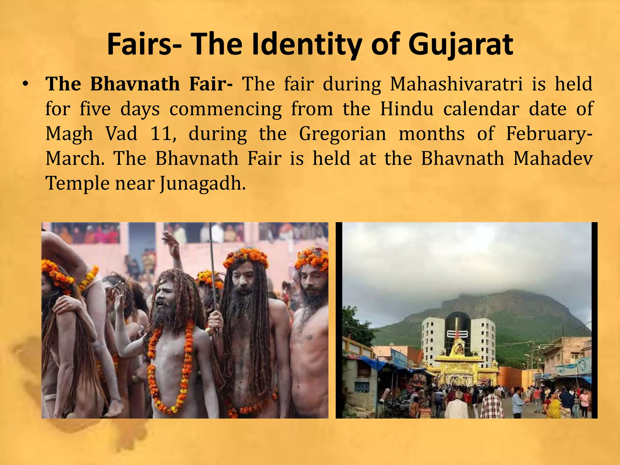 Fairs- The Identity of Gujarat
• The Bhavnath Fair- The fair during Mahashivaratri is held
for five days commencing from the Hindu calendar date of
Magh Vad 11, during the Gregorian months of February-
March. The Bhavnath Fair is held at the Bhavnath Mahadev
Temple near Junagadh.
 