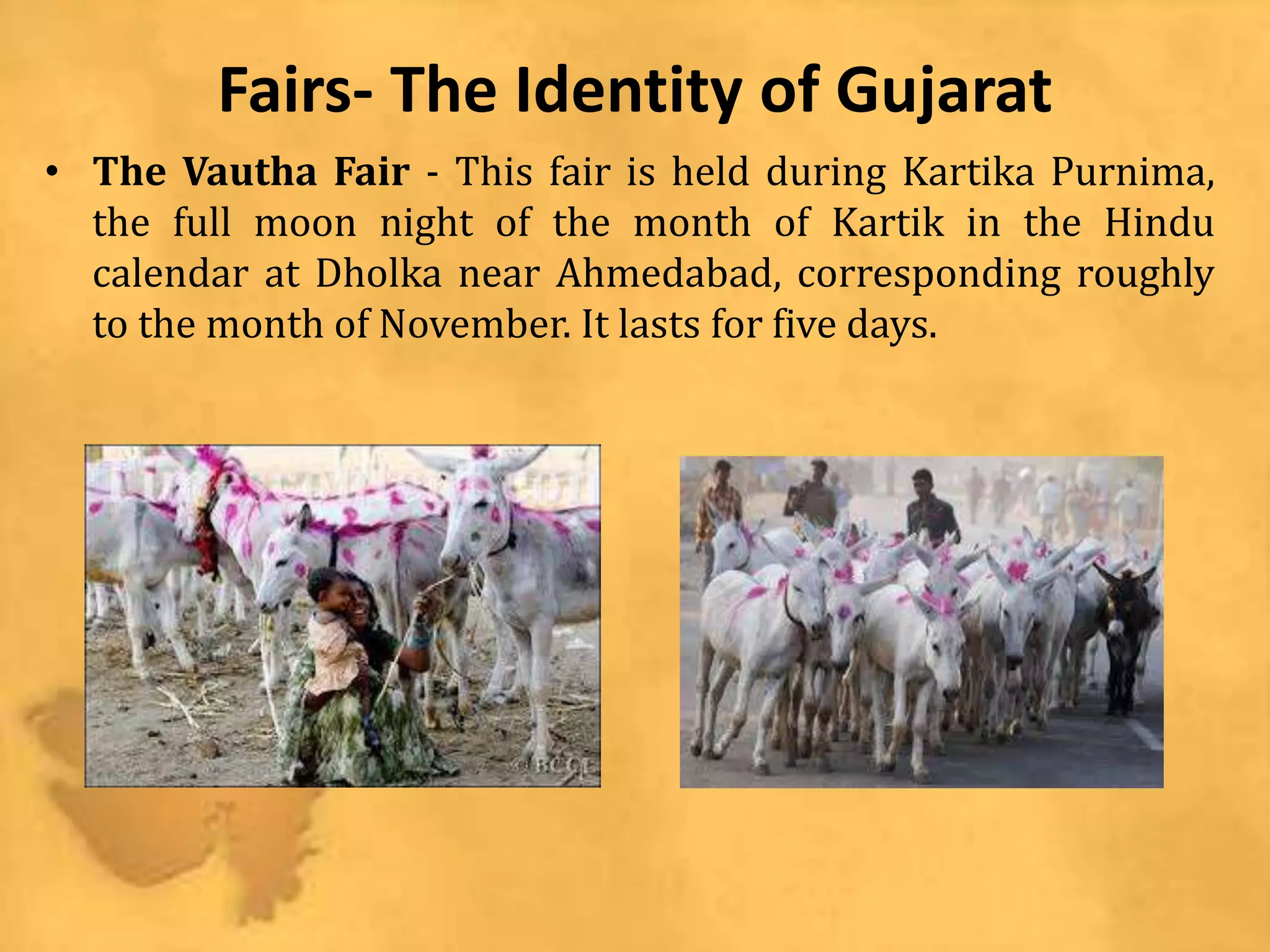 Fairs- The Identity of Gujarat
• The Vautha Fair - This fair is held during Kartika Purnima,
the full moon night of the month of Kartik in the Hindu
calendar at Dholka near Ahmedabad, corresponding roughly
to the month of November. It lasts for five days.
 
