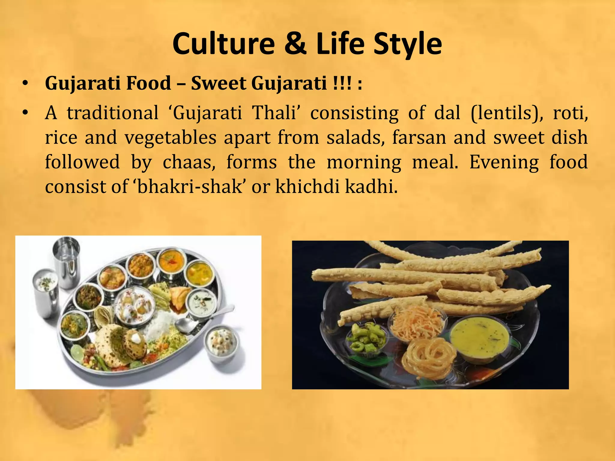 Culture & Life Style
• Gujarati Food – Sweet Gujarati !!! :
• A traditional ‘Gujarati Thali’ consisting of dal (lentils), roti,
rice and vegetables apart from salads, farsan and sweet dish
followed by chaas, forms the morning meal. Evening food
consist of ‘bhakri-shak’ or khichdi kadhi.
 