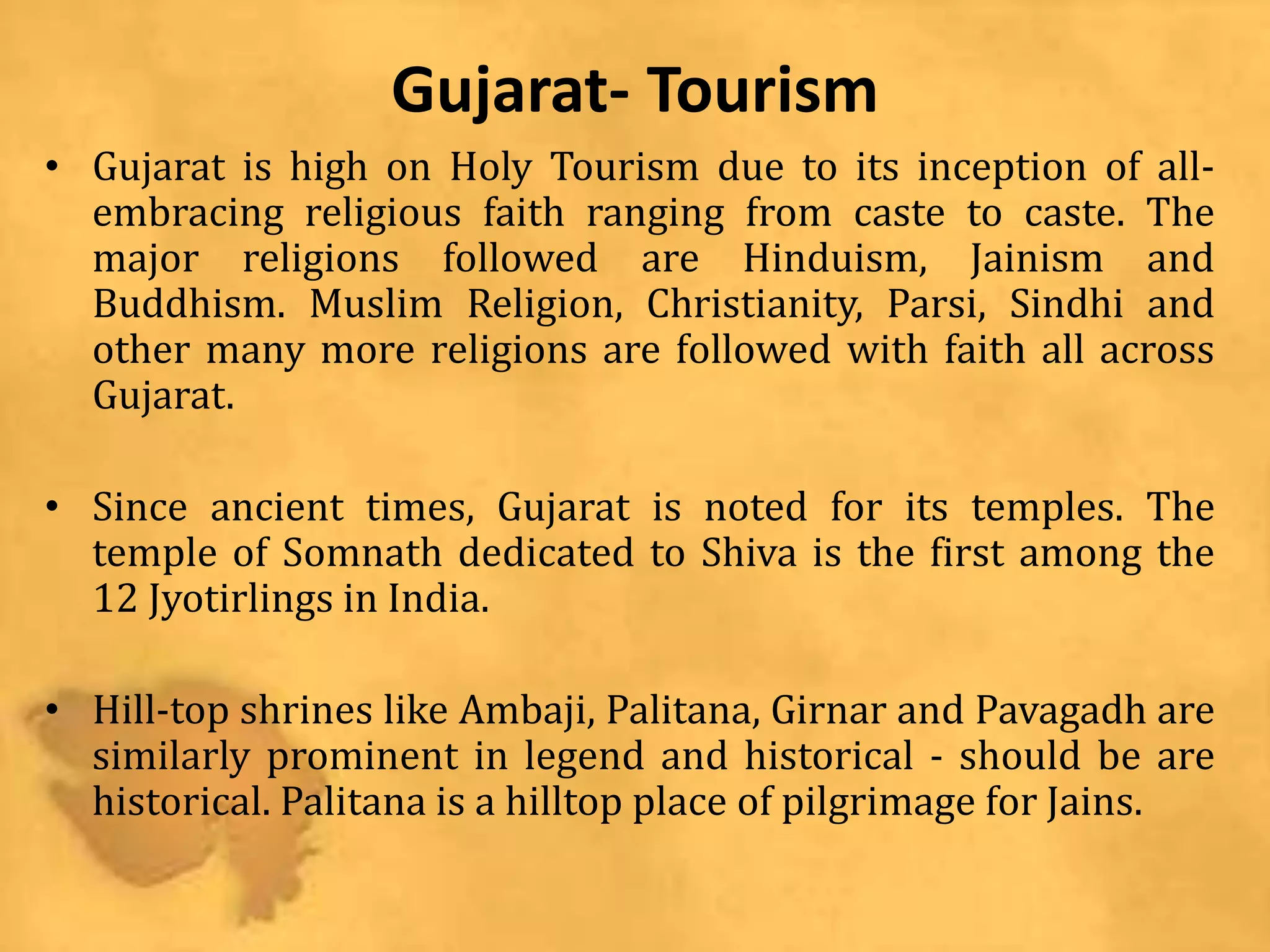 Gujarat- Tourism
• Gujarat is high on Holy Tourism due to its inception of all-
embracing religious faith ranging from caste to caste. The
major religions followed are Hinduism, Jainism and
Buddhism. Muslim Religion, Christianity, Parsi, Sindhi and
other many more religions are followed with faith all across
Gujarat.
• Since ancient times, Gujarat is noted for its temples. The
temple of Somnath dedicated to Shiva is the first among the
12 Jyotirlings in India.
• Hill-top shrines like Ambaji, Palitana, Girnar and Pavagadh are
similarly prominent in legend and historical - should be are
historical. Palitana is a hilltop place of pilgrimage for Jains.
 