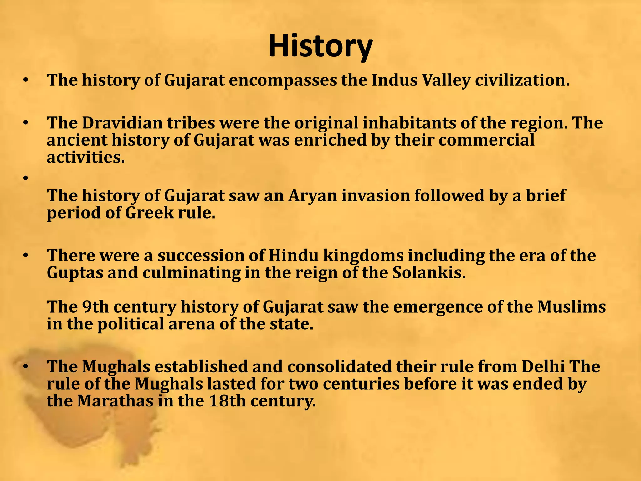 History
• The history of Gujarat encompasses the Indus Valley civilization.
• The Dravidian tribes were the original inhabitants of the region. The
ancient history of Gujarat was enriched by their commercial
activities.
•
The history of Gujarat saw an Aryan invasion followed by a brief
period of Greek rule.
• There were a succession of Hindu kingdoms including the era of the
Guptas and culminating in the reign of the Solankis.
The 9th century history of Gujarat saw the emergence of the Muslims
in the political arena of the state.
• The Mughals established and consolidated their rule from Delhi The
rule of the Mughals lasted for two centuries before it was ended by
the Marathas in the 18th century.
 