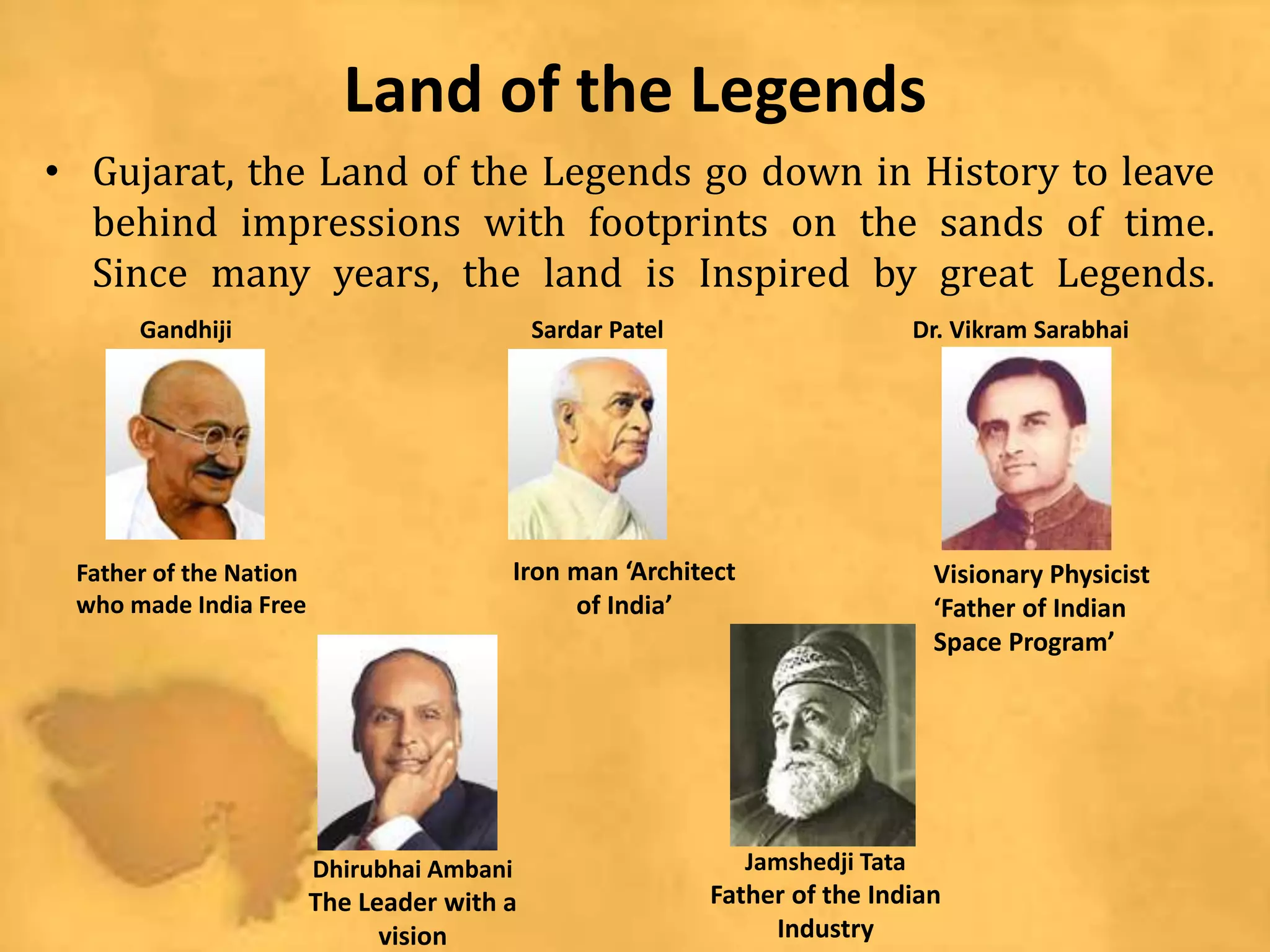 Land of the Legends
• Gujarat, the Land of the Legends go down in History to leave
behind impressions with footprints on the sands of time.
Since many years, the land is Inspired by great Legends.
Father of the Nation
who made India Free
Iron man ‘Architect
of India’
Visionary Physicist
‘Father of Indian
Space Program’
Jamshedji Tata
Father of the Indian
Industry
Dhirubhai Ambani
The Leader with a
vision
Gandhiji Sardar Patel Dr. Vikram Sarabhai
 