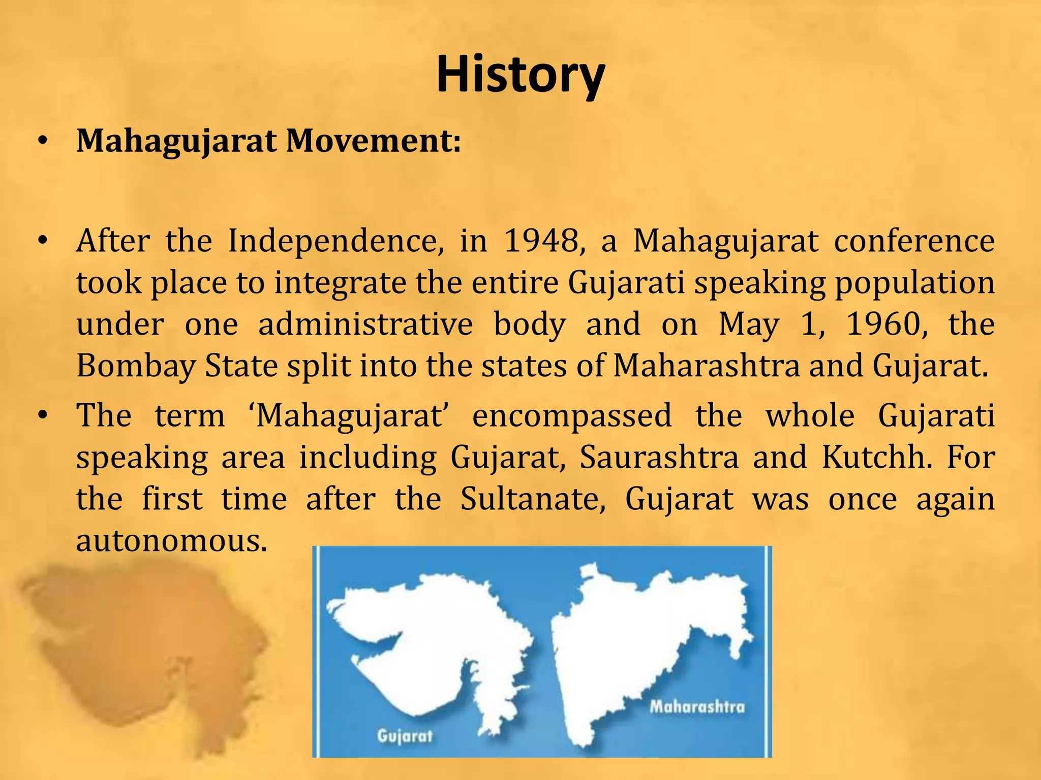 History
• Mahagujarat Movement:
• After the Independence, in 1948, a Mahagujarat conference
took place to integrate the entire Gujarati speaking population
under one administrative body and on May 1, 1960, the
Bombay State split into the states of Maharashtra and Gujarat.
• The term ‘Mahagujarat’ encompassed the whole Gujarati
speaking area including Gujarat, Saurashtra and Kutchh. For
the first time after the Sultanate, Gujarat was once again
autonomous.
 