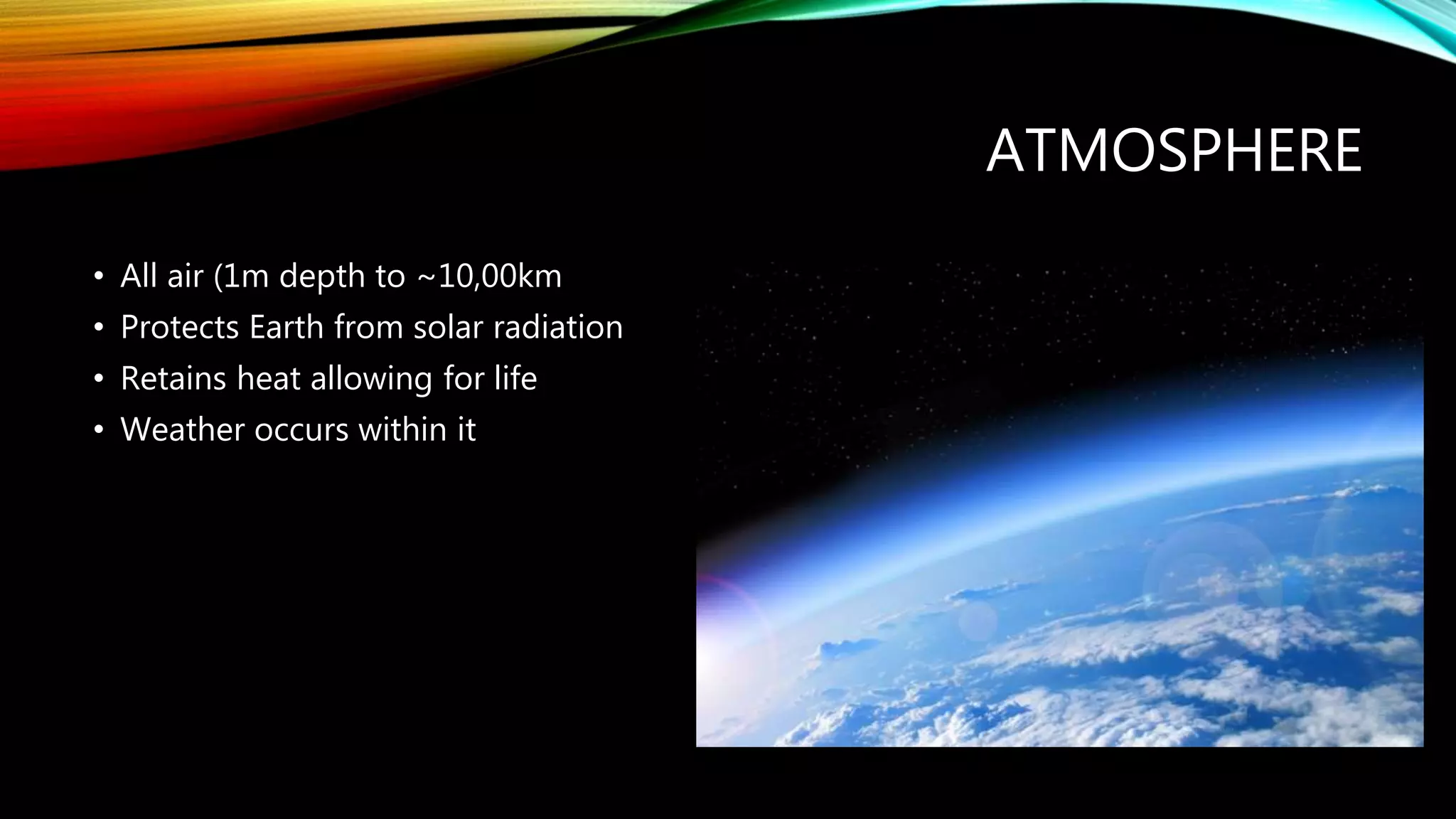 ATMOSPHERE
• All air (1m depth to ~10,00km
• Protects Earth from solar radiation
• Retains heat allowing for life
• Weather occurs within it
 