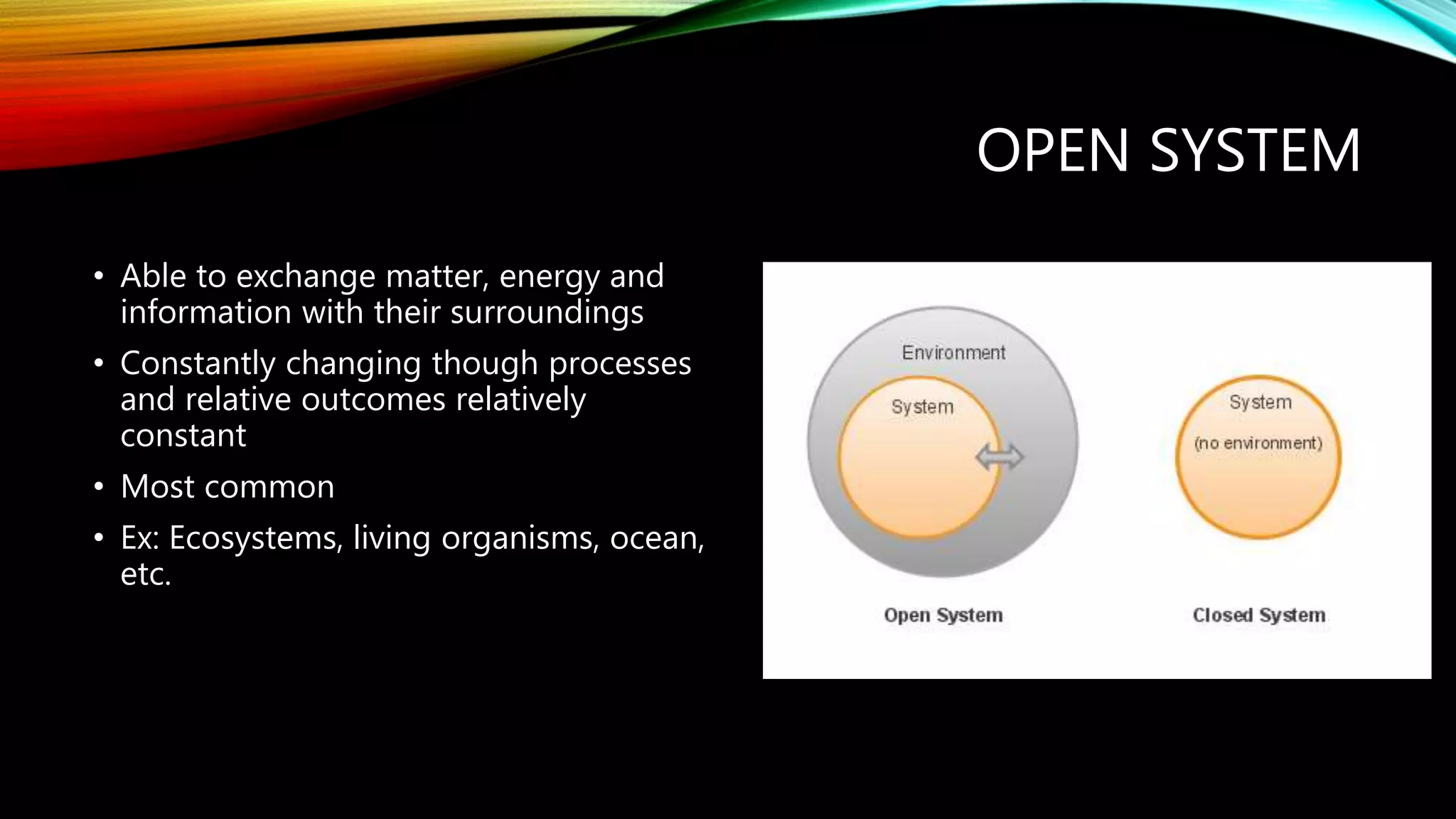 OPEN SYSTEM
• Able to exchange matter, energy and
information with their surroundings
• Constantly changing though processes
and relative outcomes relatively
constant
• Most common
• Ex: Ecosystems, living organisms, ocean,
etc.
 