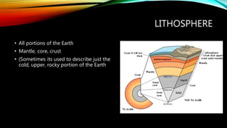 LITHOSPHERE
• All portions of the Earth
• Mantle, core, crust
• (Sometimes its used to describe just the
cold, upper, rocky portion of the Earth
 
