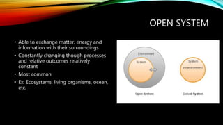 OPEN SYSTEM
• Able to exchange matter, energy and
information with their surroundings
• Constantly changing though processes
and relative outcomes relatively
constant
• Most common
• Ex: Ecosystems, living organisms, ocean,
etc.
 