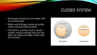 CLOSED SYSTEM
• Exchanges energy but not matter with
its surroundings
• Water and Nitrogen cycles are pretty
close to being closed systems
• The Earth is a pretty much a closed
system; receives energy from sun but
does not really exchange matter with
the universe
 