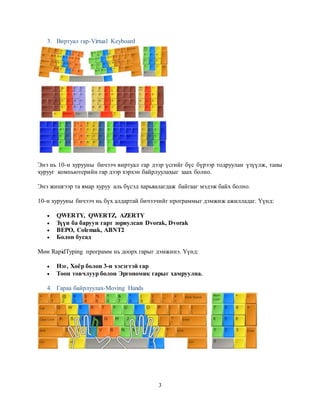 3
3. Виртуал гар-Virtual Keyboard
Энэ нь 10-н хурууны бичээч виртуал гар дээр үсгийг бүс бүрээр тодруулан үзүүлж, таны
хурууг компьютерийн гар дээр хэрхэн байрлуулахыг заах болно.
Энэ жишгээр та ямар хуруу аль бүсэд харьяалагдаж байгааг мэдэж байх болно.
10-н хурууны бичээч нь бүх алдартай бичээчийг программыг дэмжиж ажилладаг. Үүнд:
 QWERTY, QWERTZ, AZERTY
 Зүүн ба баруун гарт зориулсан Dvorak, Dvorak
 BEPO, Colemak, ABNT2
 Болон бусад
Мөн RapidTyping программ нь доорх гарыг дэмжинэ. Үүнд:
 Нэг, Хоёр болон 3-н хэсэгтэй гар
 Тоон товчлуур болон Эргономик гарыг хамруулна.
4. Гараа байрлуулах-Moving Hands
 